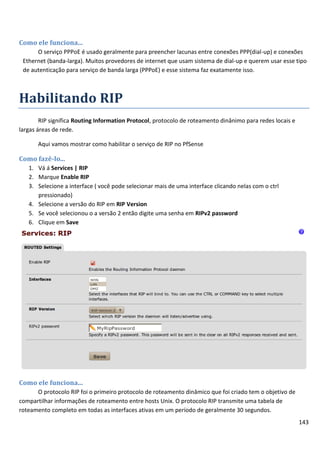 143
Como ele funciona...
O serviço PPPoE é usado geralmente para preencher lacunas entre conexões PPP(dial-up) e conexões
Ethernet (banda-larga). Muitos provedores de internet que usam sistema de dial-up e querem usar esse tipo
de autenticação para serviço de banda larga (PPPoE) e esse sistema faz exatamente isso.
Habilitando RIP
RIP significa Routing Information Protocol, protocolo de roteamento dinânimo para redes locais e
largas áreas de rede.
Aqui vamos mostrar como habilitar o serviço de RIP no PfSense
Como fazê-lo...
1. Vá á Services | RIP
2. Marque Enable RIP
3. Selecione a interface ( você pode selecionar mais de uma interface clicando nelas com o ctrl
pressionado)
4. Selecione a versão do RIP em RIP Version
5. Se você selecionou o a versão 2 então digite uma senha em RIPv2 password
6. Clique em Save
Como ele funciona...
O protocolo RIP foi o primeiro protocolo de roteamento dinâmico que foi criado tem o objetivo de
compartilhar informações de roteamento entre hosts Unix. O protocolo RIP transmite uma tabela de
roteamento completo em todas as interfaces ativas em um período de geralmente 30 segundos.
 