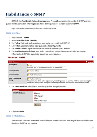 144
Habilitando o SNMP
O SNMP significa (Simple Network Management Protocol), um protocolo padrão de SNMP permite
que os clientes consultem informações de status de maquinas que também suportam SNMP.
Aqui vamos descrever como habilitar o serviço de SNMP.
Como fazê-lo...
1. Vá á Services | SNMP
2. Marque Enable SNMP Daemon
3. Em Polling Port você pode selecionar uma porta, mas a padrão é UDP 161
4. Em System Location digite o local que você está configurando
5. Em System Contact digite o nome de um contato, pode ser o seu mesmo.
6. Em Read Community String é uma senha comunitária que os clientes autorizados a consultar
informações SNMP têm que digitar a partir de suas maquinas.
7. Em SNMP Modules selecione os módulos que você deseja consultar
8. Clique em Save
Como ele funciona...
Ao habilitar o SNMP no PfSense os administradores podem consultar informações sobre o sistema vital
do cliente SNMP de sua escolha.
 