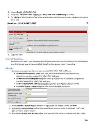 146
2. Marque Enable UPnP & NAT-PMP
3. Marque ou Allow UPnP Port Mapping, ou Allow NAT-PMP Port Mapping ou os dois.
4. Em Interfaces selecione a interface (se quiser selecionar mais de uma selecione a outra pressionando o
botão Ctrl)
5. Clique em Save
Como ele funciona...
Ativando o UPnP e NAT-PMP permite que dispositivos compatíveis possam funcionar corretamente em
uma determinada rede sem a necessidade de definir alguma regra ou port Forwarding.
Há mais...
Há mais recursos opcionais disponíveis em serviços UPnP e NAT-PMP no PfSense:
 Em Maximum Download Speed você pode definir que velocidade de download seus
dispositivos usando o serviço UPnP e NAT-PMP pode usar
 Em Maximum Upload Speed você pode definir que velocidade de upload seus dispositivos
usando o serviço UPnP e NAT-PMP pode usar
 Em Override the WAN Address você pode especificar qual IP pode substituir a WAN
 Em Traffic Shaping Queue você pode colocar um shaping já configurado
 Marque Enable Log Packets para habilitar os logs usados por clientes UPnP e NAT-PMP
 Marcando o System Uptime você vai estar substituindo o uptime do serviço de UPnP e NAT-PMP
pelo uptime do próprio sistema
 Marcando o Default Deny Access você vai estar negando todo o acesso vindo do UPnP e NAT-PMP
 
