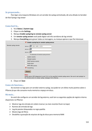 152
Se preparando...
Para ligar uma maquina Windows em um servidor de syslog centralizado, dê uma olhada no Servidor
de Kiwi Syslog e log viewer
Como fazê-lo...
1. Vá á Status | System Logs
2. Clique na aba Settings.
3. Marque Enable syslog'ing to remote syslog server
4. Em remote syslog servers você pode digitar até três servidores de log remoto
5. Marque Everything para gravar todas as mensagens, ou marque apenas o que lhe interessar.
6. Clique em Save
Como ele funciona...
Ao escrever os logs para um servidor externo syslog, isso pode ter um efeito muito positivo sobre o
PfSense já que não consome muita memoria e espaço em disco.
Há mais...
Se você não configurar um servidor de log externo, você tem as seguintes opções de registro interno
disponíveis no PfSense:
 Mostrar logs de entrada em ordem inversa ( as mais recentes ficam no topo)
 Numero de entrada de logs
 Log de pacotes bloqueados na regra padrão
 Mostra logs de filtros
 Desabilita a gravação de arquivos de log do disco para memoria RAM
 