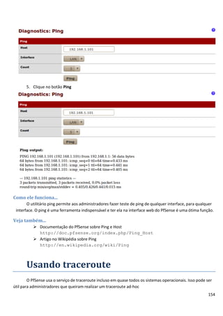 154
5. Clique no botão Ping
Como ele funciona...
O utilitário ping permite aos administradores fazer teste de ping de qualquer interface, para qualquer
interface. O ping é uma ferramenta indispensável e ter ela na interface web do PfSense é uma ótima função.
Veja também...
 Documentação do PfSense sobre Ping e Host
http://doc.pfsense.org/index.php/Ping_Host
 Artigo no Wikipédia sobre Ping
http://en.wikipedia.org/wiki/Ping
Usando traceroute
O PfSense usa o serviço de traceroute incluso em quase todos os sistemas operacionais. Isso pode ser
útil para administradores que queiram realizar um traceroute ad-hoc
 