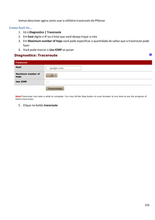 155
Vamos descrever agora como usar o utilitário traceroute do PfSense
Como fazê-lo...
1. Vá á Diagnostics | Traceroute
2. Em host digite o IP ou o host que você deseja traçar a rota
3. Em Maximum number of hops você pode especificar a quantidade de saltos que o traceroute pode
fazer
4. Você pode marcar o Use ICMP se quiser
5. Clique no botão traceroute
 