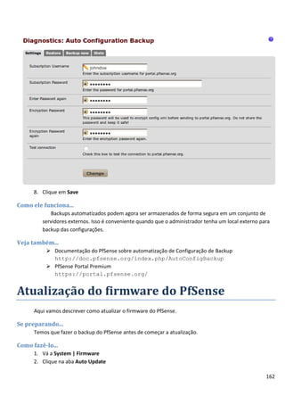 162
8. Clique em Save
Como ele funciona...
Backups automatizados podem agora ser armazenados de forma segura em um conjunto de
servidores externos. Isso é conveniente quando que o administrador tenha um local externo para
backup das configurações.
Veja também...
 Documentação do PfSense sobre automatização de Configuração de Backup
http://doc.pfsense.org/index.php/AutoConfigBackup
 PfSense Portal Premium
https://portal.pfsense.org/
Atualização do firmware do PfSense
Aqui vamos descrever como atualizar o firmware do PfSense.
Se preparando...
Temos que fazer o backup do PfSense antes de começar a atualização.
Como fazê-lo...
1. Vá a System | Firmware
2. Clique na aba Auto Update
 