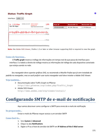 171
Como ele funciona...
O Traffic graph mostra o tráfego de informações em tempo real do que passa da interface para
interface. E a tabela a direito do tráfego mostra as informações de tráfego de cada dispositivo conectado
que esteja usando na rede.
Seu navegador deve suportar gráficos SVG, eu recomendo o Mozilla Firefox que já vem instalado de
padrão no navegador, mas se você preferir usar outro navegador você deve instalar o Adobe SVG Viewer.
Veja também...
 Documentação sobre Traffic Graph no PfSense
http://doc.pfsense.org/index.php/Traffic_Graph
 Adobe SVG Viewer
http://www.adobe.com/svg/viewer/install/
Configurando SMTP de e-mail de notificação
Aqui vamos descrever como configurar o SMTP para envio de e-mails de notificação
Se preparando...
Enviar e-mails do PfSense requer acesso a um servidor SMTP
Como fazê-lo...
1. Vá á System | Advanced
2. Clique na aba Notifications
3. Digite o IP ou o host do servidor de SMTP em IP Address of the E-Mail server
 