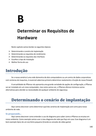 190
B
Determinar os Requisitos de
Hardware
Neste capitulo vamos bordar os seguintes tópicos:
 Determinando o cenário de implantação
 Determinando os requisitos de rendimento
 Determinando os requisitos das interfaces
 Escolher o tipo de instalação
 Melhor forma de uso
Introdução
Se o nosso cenário é uma rede domestica de dois computadores ou um centro de dados corporativos
com centenas de maquinas, é essencial sabermos primeiro determinar exatamente a função do nosso firewall.
A versatilidade do PfSense nós apresenta uma grande variedade de opções de configuração, o PfSense
vai ser instalado em um novo computador, mas como vamos ver, o PfSense oferece inúmeras outras
alternativas para atender as necessidades de qualquer ambiente de segurança.
Determinando o cenário de implantação
Aqui vamos descrever como determinar qual dos cenários de implantação será certo para nosso
ambiente de rede.
Se preparando...
Aqui vamos descrever como entender o uso do diagrama para saber como o PfSense se encaixa em
nosso ambiente. Como exemplo vamos usar o meu diagrama de rede que faço em casa. Esse diagrama é um
bom exemplo típico de um escritório pequeno (tirando os consoles de vídeo game)
 