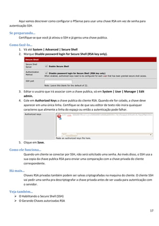 17
Aqui vamos descrever como configurar o PfSense para usar uma chave RSA em vez de senha para
autenticação SSH.
Se preparando...
Certifique-se que você já ativou o SSH e já gerou uma chave publica.
Como fazê-lo...
1. Vá até System | Advanced | Secure Shell
2. Marque Disable password login for Secure Shell (RSA key only).
3. Editar o usuário que irá associar com a chave publica, vá em System | User | Manager | Edit
admin.
4. Cole em Authorized Keys a chave publica do cliente RSA. Quando ele for colado, a chave deve
aparecer em uma única linha. Certifique-se de que seu editor de texto não insira quaisquer
caracteres que alimente a linha do espaço ou então a autenticação pode falhar.
5. Clique em Save.
Como ele funciona...
Quando um cliente se conectar por SSH, não será solicitado uma senha. Ao invés disso, o SSH usa a
sua copia da chave publica RSA para enviar uma comparação com a chave privada do cliente
correspondente.
Há mais...
Chaves RSA privadas também podem ser salvas criptografadas na maquina do cliente. O cliente SSH
vai pedir uma senha pra descriptografar a chave privada antes de ser usada para autenticação com
o servidor.
Veja também...
 O Habilitando o Secure Shell (SSH)
 O Gerando Chaves autorizadas RSA
 