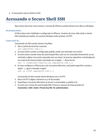 18
 O acessando o Secure Shell em SSH
Acessando o Secure Shell SSH
Aqui vamos descrever como acessar o console do PfSense usando cliente Linux, Mac ou Windows.
Se preparando...
O SSH já deve estar habilitado e configurado no PfSense. Usuários do Linux, Mac terão o cliente
SSH instalado por padrão. Os usuários Windows terão q baixar o PuTTY.
Como fazê-lo...
Conectando via SSH usando cliente Linux/Mac:
1. Abra a janela do terminal e execute:
ssh admin@192.168.1.1
2. Se você estiver usando a configuração padrão, então será solicitado uma senha.
3. Se você estiver usando chave de autenticação RSA, você vai ser conectado diretamente ou ser
solicitado a digitar uma senha associada com sua chave. Se precisar especificar a localização do
seu arquivo de chave privada, você pode usar a opção –i dessa forma:
ssh -i /home/matt/key/id_rsa admin@192.168.1.1
4. Se voce configurou o PfSense pra usar uma porta diferente, você pode especificar usando a
opção –p, igual o exemplo a seguir:
ssh -p 12345 admin@192.168.1.1
Conectando via SSH usando cliente Windows com o PuTTY:
5. Abra o PuTTY e digite o Hostame ou o IP do servidor
6. Especifique uma porta alternativa se houver a necessidade, a padrão é 22.
7. Se você usar a chave de autenticação RSA. Procure o arquivo da chave privada em
Connection | SSH | Auth | Private key file for authentication.
 