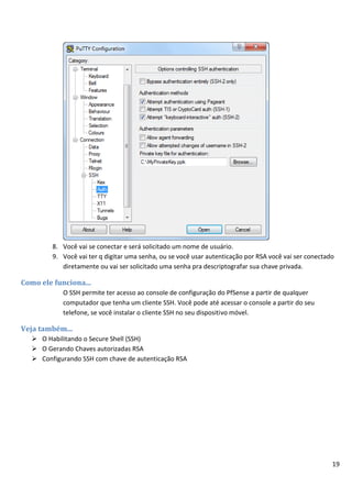 19
8. Você vai se conectar e será solicitado um nome de usuário.
9. Você vai ter q digitar uma senha, ou se você usar autenticação por RSA você vai ser conectado
diretamente ou vai ser solicitado uma senha pra descriptografar sua chave privada.
Como ele funciona...
O SSH permite ter acesso ao console de configuração do PfSense a partir de qualquer
computador que tenha um cliente SSH. Você pode até acessar o console a partir do seu
telefone, se você instalar o cliente SSH no seu dispositivo móvel.
Veja também...
 O Habilitando o Secure Shell (SSH)
 O Gerando Chaves autorizadas RSA
 Configurando SSH com chave de autenticação RSA
 