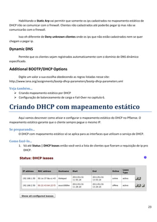 23
Habilitando o Static Arp vai permitir que somente os ips cadastrados no mapeamento estático de
DHCP irão se comunicar com o firewall. Clientes não cadastrados até poderão pegar ip mas não se
comunicarão com o firewall.
Isso eh diferente de Deny unknown clientes onde os ips que não estão cadastrados nem se quer
chegam a pegar ip.
Dynamic DNS
Permite que os clientes sejam registrados automaticamente com o domínio de DNS dinâmico
especificado.
Additional BOOTP/DHCP Options
Digite um valor a sua escolha obedecendo as regras listadas nesse site:
http://www.iana.org/assignments/bootp-dhcp-parameters/bootp-dhcp-parameters.xml
Veja também...
 Criando mapeamento estático por DHCP
 Configuração de balanceamento de carga e Fail-Over no capitulo 6.
Criando DHCP com mapeamento estático
Aqui vamos descrever como ativar e configurar o mapeamento estático do DHCP no PfSense. O
mapeamento estático garante que o cliente sempre pegue o mesmo IP.
Se preparando...
O DHCP com mapeamento estático só se aplica para as interfaces que utilizam o serviço de DHCP.
Como fazê-lo...
1. Vá até Status | DHCP leases então você verá a lista de clientes que fizeram a requisição de ip pro
DHCP.
 