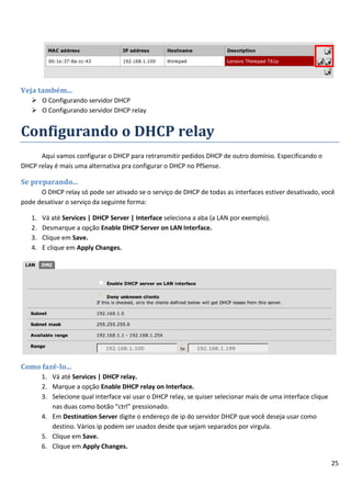 25
Veja também...
 O Configurando servidor DHCP
 O Configurando servidor DHCP relay
Configurando o DHCP relay
Aqui vamos configurar o DHCP para retransmitir pedidos DHCP de outro domínio. Especificando o
DHCP relay é mais uma alternativa pra configurar o DHCP no PfSense.
Se preparando...
O DHCP relay só pode ser ativado se o serviço de DHCP de todas as interfaces estiver desativado, você
pode desativar o serviço da seguinte forma:
1. Vá até Services | DHCP Server | Interface seleciona a aba (a LAN por exemplo).
2. Desmarque a opção Enable DHCP Server on LAN Interface.
3. Clique em Save.
4. E clique em Apply Changes.
Como fazê-lo...
1. Vá até Services | DHCP relay.
2. Marque a opção Enable DHCP relay on Interface.
3. Selecione qual interface vai usar o DHCP relay, se quiser selecionar mais de uma interface clique
nas duas como botão “ctrl” pressionado.
4. Em Destination Server digite o endereço de ip do servidor DHCP que você deseja usar como
destino. Vários ip podem ser usados desde que sejam separados por virgula.
5. Clique em Save.
6. Clique em Apply Changes.
 