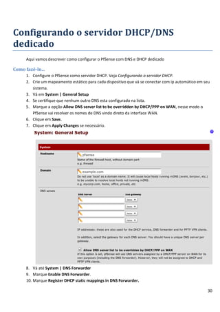30
Configurando o servidor DHCP/DNS
dedicado
Aqui vamos descrever como configurar o PfSense com DNS e DHCP dedicado
Como fazê-lo...
1. Configure o PfSense como servidor DHCP. Veja Configurando o servidor DHCP.
2. Crie um mapeamento estático para cada dispositivo que vá se conectar com ip automático em seu
sistema.
3. Vá em System | General Setup
4. Se certifique que nenhum outro DNS esta configurado na lista.
5. Marque a opção Allow DNS server list to be overridden by DHCP/PPP on WAN, nesse modo o
PfSense vai resolver os nomes de DNS vindo direto da interface WAN.
6. Clique em Save.
7. Clique em Apply Changes se necessário.
8. Vá até System | DNS Forwarder
9. Marque Enable DNS Forwarder.
10. Marque Register DHCP static mappings in DNS Forwarder.
 