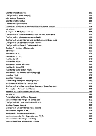 Criando uma rota estática 100
Configurando o Traffic Shaping 102
Interfaces do tipo ponte 107
Criando uma LAN Virtual 108
Criando um Captive Portal 110
Capitulo 6 – Redundância, Balanceamento de carga e Failover 114
Introdução 114
Configurando Multiplas Interfaces 114
Configurando o balanceamento de carga em uma multi-WAN 119
Configurando o Failover em uma multi-WAN 122
Configurando um servidor de web com balanceamento de carga 125
Configurando um servidor web com Failover 129
Configurando um firewall CARP com Failover 132
Capitulo 7 – Serviços e Manutenção 139
Introdução 139
Habilitando OLSR 139
Habilitando PPPoE 141
Habilitando RIP 143
Habilitando SNMP 144
Habilitando UPnP e NAT-PMP 145
Habilitando OpenNTPD 147
Habilitando Wake On Lan (WOL) 148
Habilitando o log externo (servidor syslog) 151
Usando o PING 153
Usando o Traceroute 154
Fazer backup do arquivo de configuração 156
Restaurando o arquivo de configuração 159
Configurando o backup automático do arquivo de configuração 161
Atualização do Firmware do PfSense 162
Apêndice A – Monitoramento e Registros 168
Introdução 168
Personalizar a tela de Status Dashboard 168
Monitoramento de tráfego em tempo real 170
Configurando SMTP de e-mail de notificação 171
Vendo os logs do sistema 173
Configurando um servidor de syslog externo 176
Visualizações de gráficos RRD 177
Visualizações de mapeamentos DHCP 183
Monitoramento de filtro de pacotes com PfInfo 186
Monitoramento de tráfego com PfTop 187
Monitoramento de atividades do sistema 188
 