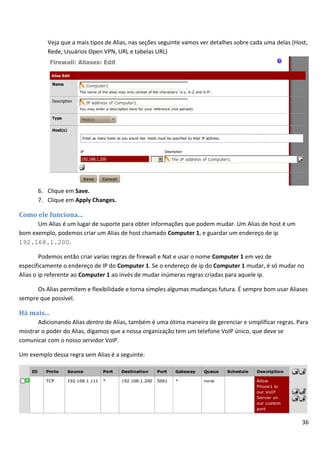 36
Veja que a mais tipos de Alias, nas seções seguinte vamos ver detalhes sobre cada uma delas (Host,
Rede, Usuários Open VPN, URL e tabelas URL)
6. Clique em Save.
7. Clique em Apply Changes.
Como ele funciona...
Um Alias é um lugar de suporte para obter informações que podem mudar. Um Alias de host é um
bom exemplo, podemos criar um Alias de host chamado Computer 1, e guardar um endereço de ip
192.168.1.200.
Podemos então criar varias regras de firewall e Nat e usar o nome Computer 1 em vez de
especificamente o endereço de IP do Computer 1. Se o endereço de ip do Computer 1 mudar, é só mudar no
Alias o ip referente ao Computer 1 ao invés de mudar inúmeras regras criadas para aquele ip.
Os Alias permitem e flexibilidade e torna simples algumas mudanças futura. É sempre bom usar Aliases
sempre que possível.
Há mais...
Adicionando Alias dentro de Alias, também é uma ótima maneira de gerenciar e simplificar regras. Para
mostrar o poder do Alias, digamos que a nossa organização tem um telefone VoIP único, que deve se
comunicar com o nosso servidor VoIP.
Um exemplo dessa regra sem Alias é a seguinte:
 