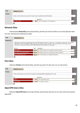 38
Network Alias
Selecionando Network(s) como tipo de Alias, permite que você crie Alias um ou mais tipos de redes
(ou seja, intervalos de endereço de rede).
Port Alias
Selecione Port(s) como tipo de Alias, permite que você crie alias com um ou mais portas:
OpenVPN Users Alias
Selecione OpenVPN Users como tipo de Alias, permite que você crie um ou mais nomes de usuários
OpenVPN.
 