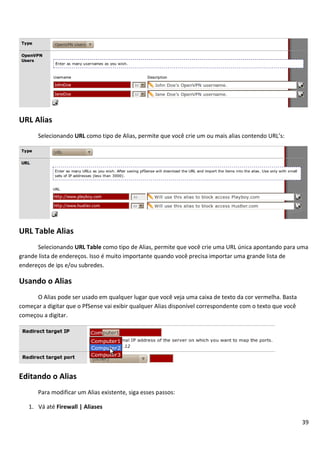 39
URL Alias
Selecionando URL como tipo de Alias, permite que você crie um ou mais alias contendo URL’s:
URL Table Alias
Selecionando URL Table como tipo de Alias, permite que você crie uma URL única apontando para uma
grande lista de endereços. Isso é muito importante quando você precisa importar uma grande lista de
endereços de ips e/ou subredes.
Usando o Alias
O Alias pode ser usado em qualquer lugar que você veja uma caixa de texto da cor vermelha. Basta
começar a digitar que o PfSense vai exibir qualquer Alias disponível correspondente com o texto que você
começou a digitar.
Editando o Alias
Para modificar um Alias existente, siga esses passos:
1. Vá até Firewall | Aliases
 