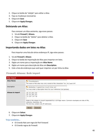 40
2. Clique no botão de “edição” para editar o Alias
3. Faça as mudanças necessárias
4. Clique em Save
5. Clique em Apply Changes.
Deletando um Alias:
Para remover um Alias existente, siga esses passos:
1. Vá até Firewall | Aliases.
2. Clique no botão de “delete” para deletar o Alias
3. Clique em Save
4. Clique em Apply Changes
Importando dados em lotes no Alias
Para importar uma lista de vários endereços IP, siga estes passos:
1. Vá até Firewall | Aliases
2. Clique no botão de importação de Alias para importar em lotes.
3. Digite um nome para a importação em Alias Name
4. Digite um nome para descrição do Alias em Description.
5. Cole a lista de endereços que você quer importar um por linha no Alias
6. Clique em Salvar.
7. Clique em Apply Changes
Veja também...
 O Criando Nat com regra de Port Forward
 O Criando regras de Firewall.
 