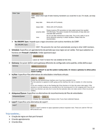50
 No XMLRPC Sync: Impede que a regra sincronize com outros membros do CARP:
 Schedule: Especifica um agendamento do período que essa regra vai ser valida. Terá que cadastrar os
horários em Firewall | Schedule. Então aparecerá aqui:
 Gateway: Se quiser definir outro gateway diferente do configurado como padrão, então defina aqui:
 In/Out: Especificar filas alternativas de velocidade e interfaces virtuais:
 Ackqueue/Queue: Especificar as alternativas de reconhecimento de filas de velocidades:
 Layer7: Especifica uma alternativa de Layer7:
Veja também...
 Criação de regras em Nat port forward
 Criando agendamento
 Criando Alias
 