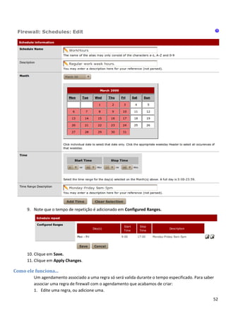 52
9. Note que o tempo de repetição é adicionado em Configured Ranges.
10. Clique em Save.
11. Clique em Apply Changes.
Como ele funciona...
Um agendamento associado a uma regra só será valida durante o tempo especificado. Para saber
associar uma regra de firewall com o agendamento que acabamos de criar:
1. Edite uma regra, ou adicione uma.
 