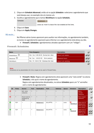 53
2. Clique em Schedule Advanced, então vá na opção Schedule e selecione o agendamento que
você deseja usar, no exemplo nós só criamos um.
3. Escolha o agendamento que criamos WorkHours na opção Schedule.
4. Clique em Save
5. Clique em Apply Changes.
Há mais...
No PfSense vários ícones aparecem para auxiliar nas informações, no agendamento também,
os ícones no agendamento aparecem para informar se o agendamento está ativou ou não.
 Firewall | Schedules: agendamentos ativados aparecem com um “relógio”:
 Firewall | Rules: Regras com agendamento ativo aparecem uma “seta verde” na coluna
Schedule, e diz qual o nome do agendamento.
Regras com agendamentos desativados, na coluna Schedule apare um “x” vermelho
com o nome do agendamento:
 