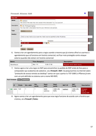57
6. Vamos criar um agendamento para a regra usando o mesmo que já criamos afinal se usarmos o
agendamento que só funciona em horário comercial, vai ficar mais protegido contra ataque
externo quando não estiver em horário comercial:
7. Vamos agora criar uma regra no NAT para encaminhar os pedido de RDP vindo de fora para o
computador que acabamos de cadastrar, vá a Firewall | NAT. Se pesquisarmos na internet sobre
“protocolo de acesso remoto ao desktop” vamos ver que a porta é a TCP 3389 ( o PfSense já vem
com um pré-definido no sistema com o nome MS RDP)
8. Agora vamos criar um agendamento para que essa regra funcione de acordo com o horário que
criamos, vá a Firewall | Rules:
 