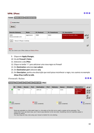 62
9. Clique em Apply Changes.
10. Vá até Firewall | Rules
11. Selecione a aba IPSec
12. Clique no botão “+” para adicionar uma nova regra no firewall
13. Em Destination selecione Lan subnet.
14. Em Destination port selecione any
15. Em Description, ponha uma descrição que você possa reconhecer a regra, nos usamos no exemplo
Allow IPsec traffic to LAN.
 