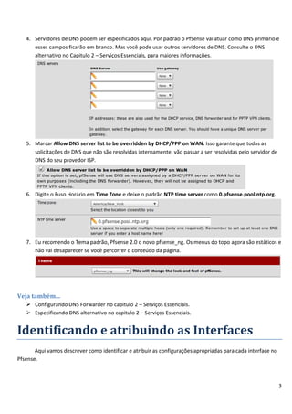 3
4. Servidores de DNS podem ser especificados aqui. Por padrão o PfSense vai atuar como DNS primário e
esses campos ficarão em branco. Mas você pode usar outros servidores de DNS. Consulte o DNS
alternativo no Capitulo 2 – Serviços Essenciais, para maiores informações.
5. Marcar Allow DNS server list to be overridden by DHCP/PPP on WAN. Isso garante que todas as
solicitações de DNS que não são resolvidas internamente, vão passar a ser resolvidas pelo servidor de
DNS do seu provedor ISP.
6. Digite o Fuso Horário em Time Zone e deixe o padrão NTP time server como 0.pfsense.pool.ntp.org.
7. Eu recomendo o Tema padrão, Pfsense 2.0 o novo pfsense_ng. Os menus do topo agora são estáticos e
não vai desaparecer se você percorrer o conteúdo da página.
Veja também...
 Configurando DNS Forwarder no capitulo 2 – Serviços Essenciais.
 Especificando DNS alternativo no capitulo 2 – Serviços Essenciais.
Identificando e atribuindo as Interfaces
Aqui vamos descrever como identificar e atribuir as configurações apropriadas para cada interface no
Pfsense.
 