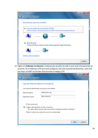 79
12. Digite em Endereço na Internet o endereço do servidor da rede a qual você esta querendo se
conectar. Se o endereço L2TP que você configurou não esta acessível diretamente, você terá
que fazer um NAT no servidor direcionando o tráfego L2TP.
 