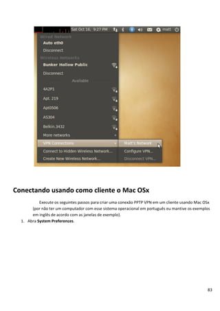 83
Conectando usando como cliente o Mac OSx
Execute os seguintes passos para criar uma conexão PPTP VPN em um cliente usando Mac OSx
(por não ter um computador com esse sistema operacional em português eu mantive os exemplos
em inglês de acordo com as janelas de exemplo).
1. Abra System Preferences.
 