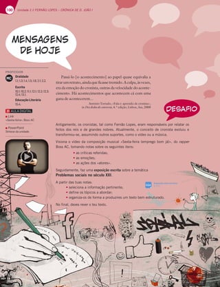 100 Unidade 2 // FERNÃO LOPES – CRÓNICA DE D. JOÃO I
100
Passá-lo [o acontecimento] ao papel quase equivalia a
tirarumretrato,aindaqueficassetremido.Aculpa,àsvezes,
era da emoção do cronista, outras da velocidade do aconte-
cimento. Há acontecimentos que acontecem cá com uma
gana de acontecerem...
António Torrado, «Fala o aprendiz de cronista»,
in Dez dedos de conversa, 4.ª edição, Lisboa, Asa, 2008
Antigamente, os cronistas, tal como Fernão Lopes, eram responsáveis por relatar os
feitos dos reis e de grandes nobres. Atualmente, o conceito de cronista evoluiu e
transformou-se, assumindo outros suportes, como o vídeo ou a música.
Visiona o vídeo da composição musical «Sexta-feira (emprego bom já)», do rapper
Boss AC, tomando notas sobre os seguintes itens:
t as críticas referidas;
t as emoções;
t as ações dos «atores».
Seguidamente, faz uma exposição escrita sobre a temática
Problemas sociais no século XXI.
A partir das tuas notas:
t seleciona a informação pertinente;
t define os tópicos a abordar;
t organiza-os de forma a produzires um texto bem estruturado.
No final, deves rever o teu texto.
DESAFIO
Exposição sobre um tema
p. 311
SIGA
PROFESSOR
Oralidade
1.1; 1.3; 1.4; 1.5; 1.6; 2.1; 2.2.
Escrita
10.1; 10.2; 11.1; 12.1; 12.2; 12.3;
12.4; 13.1.
Educação Literária
15.4.
MC
Link
«Sexta-feira», Boss AC
PowerPoint
Síntese da unidade
 