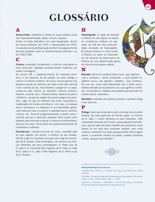 101
GLOSSÁRIO
A
Arraia-miúda: (referente à classe do povo) estrato social
sem representatividade, plebe, comum, popular.
Existe um texto dramático com esta designação, escrito
por Jaime Gralheiro, em 1975, e representado em 1976,
no rescaldo ainda da Revolução de Abril e de alguma forma
tecendo paralelos entre os acontecimentos abrilinos e os
de 1383-1385.
C
Crónica: (evolução) inicialmente, a crónica, mais geral ou
mais particular, registava acontecimentos históricos por
ordem cronológica.
No século XIX, o desenvolvimento da imprensa perió-
dica, e, em especial, da de opinião, vai fazer emergir a
crónica no sentido moderno. No início, ela era apenas uma
pequena secção de abertura que dava conta das notícias
e dos rumores do dia, mas tenderá a alargar-se e a espe-
cializar-se pelo interior do periódico (crónica artística,
literária, musical, etc.). Posteriormente, desloca-se para o
«folhetim», secção do rodapé da primeira página do perió-
dico, lugar de que se libertará mas onde conquistará a
colaboração de homens de letras e, com isso, um espaço
entre o jornalismo e a literatura. A sua identidade apoiar-
-se-á cada vez mais na autoria: a realidade social, política,
cultural, etc. Torna-se progressivamente o quadro onde o
cronista procura e seleciona qualquer facto quase como
QSFUFYUPQBSBEJTDVSTBSFPQJOBSDSØOJDBDPOUFNQPSÉOFB 
discurso de autor, oscila entre ser predominantemente de
comentário e reflexiva.
Cronista-mor: cronista principal do reino, nomeado pelo
rei para registar, por escrito, a História do seu reinado.
Fernão Lopes foi o primeiro a ocupar este cargo por nomea-
ção de D. Duarte. Este encarregou-o de escrever as cróni-
cas referentes aos seus antepassados: D. Pedro (pai de
D. João I), D. Fernando (filho legítimo de D. Pedro e irmão
de D. João I) e D. João I (filho ilegítimo de D. Pedro e pai
de D. Duarte).
H
Historiografia: 1. Ação de escrever
a história de uma época, de factos
ou ocorrências notáveis do pas-
sado, da vida de uma personali-
dade; atividade de historiógrafo.
2. Estudo histórico e crítico sobre
a História ou sobre os historiado-
res. 3. Conjunto de obras acerca da
história de uma determinada época,
da vida de uma pessoa notável.
N
Narrador: Deriva do vocábulo latino NARRO, que significa
«dar a conhecer», «tornar conhecido», o qual provém do
adjetivo GNARUS, que significa «sabedor», «que conhece».
Por sua vez, GNARUS está relacionado com o verbo GNOSCO,
MFYFNBEFSJWBEPEBSBJ[TÉOTDSJUBGNÂ, que significa «conhe-
DFSx0OBSSBEPSÏBJOTUÉODJBEBOBSSBUJWBRVFUSBOTNJUFVN
conhecimento, narrando-o.
Narratário: entidade da narrativa a quem o narrador dirige
o seu discurso.
P
Prólogo: texto que antecede a parte principal de uma obra
literária. No caso particular de Fernão Lopes, na Crónica
de D. João I, o autor esclarece as suas intenções: «Nos
certamente levamdo outro modo, posta adeparte toda afei-
çom, que por aazo das ditas rrazoões aver podiamos, nosso
desejo foi em esta obra escprever verdade, sem outra
mestura, deixamdo nos boõs aqueeçimentos todo fimgido
louvor, e nuamente mostrar ao poobo, quaaes contrairas
cousas, da guisa que aveherõ.»
Bibliografia/Webgrafia do Glossário
Annabela Rita, «Crónica», in Carlos Ceia (org.), E-dicionário de termos
literários
Dicionário da língua portuguesa contemporânea, Academia de Ciências de
Lisboa, 2 vols., Lisboa, Verbo, 2001, p. 1994
Jorge Alves, «Narrador» e «Narratário», in Carlos Ceia (org.), E-dicionário
de termos literários (disponível em www.edtl.com.pt)
 