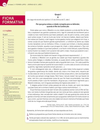 102 Unidade 2 // FERNÃO LOPES – CRÓNICA DE D. JOÃO I
Grupo I
A
Lê o seguinte excerto do capítulo 115 da Crónica de D. João I.
Per que guisa estava a cidade corregida pera se defender,
quando el-Rei de Castela pôs
Onde sabee que como o Meestre e os da cidade souberom a viinda del-Rei de Cas-
tela, e esperarom seu grande e poderoso cerco, logo foi ordenado de recolherem pera a
cidade os mais mantiimentos que haver podessem, assi de pam e carnes, come quaes
quer outras cousas. E iam-se muito aas liziras1
em barcas e batees, depois que Santa-
rem esteve por Castela, e dali tragiam muitos gaados mortos que salgavom em tinas, e
outras cousas de que fezerom grande açalmamento2
; e colherom-se dentro aa cidade
muitos lavradores com as molheres e filhos, e cousas que tiinham; e doutras pessoas
da comarca d’arredor, aqueles a que prougue de o fazer; e deles passarom o Tejo com
seus gaados e bestas e o que levar poderom, e se forom contra Setuval, e pera Palmela;
outros ficarom na cidade e nom quiserom dali partir; e taes i houve que poserom o seu3
,
e ficarom nas vilas que Castela tomarom voz.
Os muros todos da cidade nom haviam mingua de boom repairamento […]
E ordenou o Meestre com as gentes da cidade que fosse repartida a guarda dos
muros pelos fidalgos e cidadãos honrados; os quaes derom certas quadrilhas e bees-
teiros e homeӁs d’armas pera ajuda de cada uũ guardar bem a sua. Em cada quadrilha
havia uũsino pera repicar quando tal cousa vissem4
, e como cada uũ ouvia o sino da sua
quadrilha, logo todos rijamente corriam pera ela […].
E nom embargando todo isto, o Meestre que sobre todos tiinha especial cuidado
da guarda e governança da cidade, dando seu corpo a mui breve sono, requeria per
muitas vezes de noite os muros e torres com tochas acesas ante si, bem acompanhado
de muitos que sempre consigo levava. Nom havia i nenuũs revees5
dos que haviam de
velar, nem tal a que esqueecesse cousa do que lhe fosse encomendado; mas todos
muito prestes a fazer o que lhe mandavom, de guisa que, a todo boom regimento que o
Meestre ordenava, nom minguava avondança de trigosos executores6
. […]
E dalgũas portas tiinham certas pessoas de noite as chaves, por razom dos batees
que taes horas iam e viinham d’aalem com trigo e outros mantiimentos […].
Ó que fremosa cousa era de veer! Uũ tam alto e poderoso senhor como el-Rei de Cas-
tela, com tanta multidom de gentes assi per mar come per terra, postas em tam grande
e boa ordenança, teer cercada tam nobre cidade! E ela assi guarnecida contra ele de
gentes e d’armas com taes avisamentos por sua guarda e defensom! Em tanto diziam os
que o virom, que tam fremoso cerco da cidade nom era em memoria d’homeӁs que fosse
visto de mui longos anos atá aquel tempo.
Fernão Lopes, Crónica de D. João I (textos escolhidos), pp. 170-176
apresentação crítica de Teresa Amado, Lisboa, Seara Nova/Comunicação, 1980
Apresenta, de forma bem estruturada, as tuas respostas aos itens.
1. Refere os preparativos que foram feitos devido ao iminente cerco de Lisboa.
2. Tendo por base o estudo dos capítulos 11 e 148, diz se te parece que os mantimentos
armazenados foram suficientes. Justifica a tua resposta.
FICHA
FORMATIVA
5
10
15
20
25
30
1 Liziras: lezírias.
2 Açalmamento: provisão, abaste-
cimento.
3 Taes i houve que poserom o seu:
puseram na cidade tudo o que
tinham.
4 Quando tal cousa vissem:
quando vissem que era caso
para isso.
5 Revees: revés (nenhum se
negava).
6 Avondança de trigosos execu-
toresBCVOEÉODJBEFIPNFOT
que executavam rapidamente as
ordens do Mestre.
COTAÇÕES
GrupoI
A
1. 10pontos
2. 15pontos
3. 10pontos
4. 10pontos
5. 10pontos
5.1 5pontos
B
6. 20pontos
7. 20pontos
100pontos
 