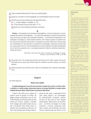 103
Ficha formativa
3. Indica os atores deste excerto e faz a sua caracterização.
4. Explicita, com base no último parágrafo, as considerações finais do cronista.
5. Identifica os recursos expressivos nas seguintes frases.
a) «[…] pelos fidalgos e cidadãos» (l. 14);
b) «Ó que fremosa cousa era de veer!» (l. 27).
5.1 Explicita o valor expressivo presente na alínea a.
B
Crónica – Considerada como narrativa historiográfica, a crónica medieval é um ante-
QBTTBEPEBNPEFSOBIJTUPSJPHSBåByDSØOJDBGB[QSFWBMBDFSBEJOÉNJDBEPTFWFOUPT
como princípio que rege uma construção narrativa […] normalmente respeitando uma
ordenação cronológica; o relato desses eventos, nem sempre apoiado no testemunho
dos documentos (quando não existem ou escapam ao conhecimento do cronista) pode
ser completado por uma discreta ou evidente ficcionalização, sobretudo quando está
em causa aquele que foi um dos propósitos da crónica medieval: proceder ao destaque
de um herói (rei, guerreiro, etc.), cujo trajeto pessoal e histórico comanda o desenvolvi-
mento da crónica.
Carlos Reis e Ana Cristina M. Lopes, Dicionário de narratologia, 6.ª edição,
Coimbra, Livraria Almedina, 1998, pp. 87-88
6. De acordo com o teu estudo dos excertos da Crónica de D. João I e após a leitura da
definição acima, prova que Fernão Lopes foi inovador nas suas crónicas, em vários
aspetos.
7. Explica porque é que a Crónica de D. João I é considerada uma «narrativa historiográ-
fica».
Grupo II
Lê o texto seguinte.
Nasce uma cidade
A capital portuguesa é uma das mais ancestrais cidades do mundo, e ao Tejo o deve:
o estuário é o melhor abrigo natural para barcos na Europa Ocidental e sempre esteve
rodeado de terras férteis. Quem foram os primeiros alfacinhas?
Lisboa é tão velha que a origem do
próprio nome se perdeu no tempo. Os
gregos antigos acreditavam que se cha-
mava Olissipo (ou Olissipona) por ter sido
criada por Ulisses, quando o lendário
herói navegou para oeste depois de aju-
dar a conquistar Troia. Antes disso, no
entanto, por cá andavam os fenícios, e é
bem mais provável que Olissipo descen-
desse de allis ubbo, a expressão fenícia
para «porto seguro», em homenagem
às extraordinárias condições naturais
da boca do Tejo para as suas viajadas
embarcações. Nessa altura, já os tartés-
sios – a primeira civilização na Europa
Ocidental – a teriam, certamente, bati-
zado: o sufixo -ipo, de Olissipo, era muito
comum naquele povo que reinou no sul
5
5
10
15
PROFESSOR
GrupoI
A
1. Aos habitantes de Lisboa foi-lhes
ordenado que recolhessem a maior
quantidade de mantimentos pos-
sível, nomeadamente pão e carne.
Além disso, foram organizados gru-
pos armados para assegurarem o
patrulhamentodosmurosdacidade.
2.Osmantimentosarmazenadosnão
foram suﬁcientes tendo em conta o
número de pessoas que posterior-
menteserefugiaramnacidade.
3.OsatoresdesteexcertosãooMes-
treeopovodeLisboa.OMestreédes-
crito como cuidadoso, bom gestor
e preocupado com a segurança da
cidade. O povo é caracterizado como
um todo que age em função das von-
tades do Mestre, mas também em
prol da segurança da cidade e dos
seusfamiliares.
4. Perante a iminente chegada do
rei de Castela, o narrador, ironica-
mente, tece considerações sobre a
audácia de querer cercar e tomar
tão nobre cidade como era Lisboa
(historicamente Lisboa foi cercada
apenas duas vezes: uma por Afonso
Henriques, para a tomar dos Mouros,
eesta).
5.a)enumeração;b)ironia.
5.1 Com recurso à enumeração,
sublinha-se que todos (nobres e
povo) estavam empenhados na de-
fesadeLisboa.
B
6. A crónica de Fernão Lopes é ino-
vadora quanto ao destaque que dá
às figuras (atores), pois além de des-
tacar uma figura individual, neste
caso D. João I, dá, pela primeira vez,
vozaumafiguracoletiva:opovo,que
age em defesa do Mestre de Avis e
do reino, dando passos tímidos na
afirmação da consciência coletiva
de um povo. Assim, como grande
inovação em Fernão Lopes, regista-
-seofactodeoindividualeocoletivo
povoarem a sua obra e contribuírem
paraadinâmicadanarrativa.
7. A obra de Fernão Lopes é conside-
rada uma narrativa historiográfica,
pois tem como objetivo narrar a vida,
de forma dita objetiva, de um rei,
respeitando a ordem cronológica
dos acontecimentos, baseando-se
em documentos oficiais, mas com
alguma ficcionalização, para tornar
a narrativa mais apelativa e atingir
o objetivo de enaltecer uma figura,
nestecasoD.JoãoI.
 