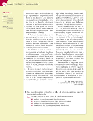 104 Unidade 2 // FERNÃO LOPES – CRÓNICA DE D. JOÃO I
da Península Ibérica. Há ainda quem diga
que a palavra deriva dos primeiros nomes
dados ao Tejo: Lúcio ou Lisso. Os roma-
nos, esses, limitaram-se a adaptar o nome
que vinha de trás, dando-lhe a designação
completa de Municipum Cives Romano-
rum Felicitas Julia Olisipo. No meio de
tantas dúvidas, há uma certeza: seja qual
for a verdadeira origem do nome, Lisboa
deve ao Tejo a sua fundação.
A Península Ibérica recebeu os imi-
grantes originais há mais de um milhão
de anos: caçadores-coletores, provavel-
mente da espécie Homo erectus, que nos
milénios seguintes aprenderam a usar
ferramentas, caçavam porcos selvagens e
coelhos e praticavam canibalismo.
No Neolítico, quando o homem se
aventurou pela agricultura e abandonou
os hábitos nómadas, o estuário do Tejo era
um dos locais com as condições perfeitas
para a nova vida. Na região da Grande Lis-
boa, ainda hoje se mantêm de pé menires
e antas com quase sete mil anos – as mais
velhas do mundo, arriscam alguns histo-
riadores.
O enorme rio era um riquíssimo viveiro
de peixes e moluscos, muito apreciados
nessa era; a sua salinidade, esticada até
algumas dezenas de quilómetros a mon-
tante da foz, era compensada pelos incon-
táveis afluentes, que forneciam a preciosa
água doce e, nesse tempo, potável; as ter-
ras que rodeavam o estuário revelaram-se
particularmente férteis; e, claro, o clima
ameno (comparado com o forno do norte
de África e o gelo do norte da Europa)
facilitava a vida aos habitantes da zona.
Então chegaram os fenícios. Cerca de
1300 ou 1200 anos antes de Cristo, o
ancestral povo de marinheiros, oriundo do
território hoje ocupado pelo Líbano, pela
Síria, por Israel e pela Palestina, conside-
rou o estuário do Tejo um fantástico porto
natural para os seus galeões a remos. Por
duas excelentes razões: não só podiam
parar por aqui e reabastecer-se no cami-
nho para a Cornualha, no sul da Inglaterra
(região com a qual tinham lucrativos laços
comerciais), como o rio, nessa altura per-
feitamente navegável até muito para o
interior, lhes oferecia uma oportunidade
de negócio com as várias tribos ribeirinhas
a montante. A partir desse momento, Allis
Ubbo não mais parou de crescer.
Os mercadores da Antiguidade trouxe-
ram com eles conhecimentos que molda-
ram a região para os milénios seguintes,
tal como novas técnicas de produção de
vinho e azeite. Além disso, alteraram as
técnicas de construção das habitações,
que deixaram de ser redondas ou ovais e
passaram a quadradas e retangulares.
L.R./A.R., «Nasce uma cidade»,
in Superinteressante, n.º 192, abril de 2014
(texto adaptado)
1. Para responderes a cada um dos itens de 1.1 a 1.6, seleciona a opção que te permite
obter uma afirmação correta.
1.1 Segundo o narrador do texto, o nome da cidade de Lisboa deve-se
(A) aos fenícios que vieram depois do mítico Ulisses.
(B) ao mítico Ulisses que fundou a cidade, segundo os gregos.
(C) aos fenícios que vieram antes do mítico Ulisses.
(D) aos tartéssios que povoaram Lisboa antes dos fenícios.
20
25
30
35
40
45
50
55
60
65
70
75
80
COTAÇÕES
GrupoII
1. 30pontos
2. 20pontos
50pontos
GrupoIII
50pontos
 