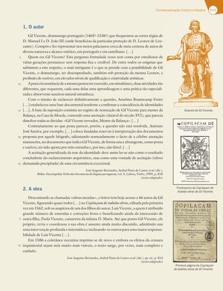 111
Contextualização histórico-literária
1. O autor
Gil Vicente, dramaturgo português (1465?-1536?) que frequentou as cortes régias de
D. Manuel I e D. João III (onde beneficiou da particular proteção de D. Leonor de Len-
castre). Compôs e fez representar nos meios palacianos cerca de meia centena de autos de
diversa natureza e alcance estético, em português e em castelhano. […]
Quem era Gil Vicente? Esta pergunta formulada vezes sem conta por estudiosos de
várias gerações permanece sem resposta fixa e credível. De entre todos os enigmas que
subsistem a este respeito, o mais intrigante é o que se prende com a possibilidade de Gil
Vicente, o dramaturgo, ter desempenhado, também sob proteção da mesma Leonor, a
profissão de ourives, em elevados níveis de qualificação e criatividade artísticas.
Apuracircunstânciadeamesmapessoaterexercido,emsimultâneo,duasatividadestão
diferentes, que requerem, cada uma delas uma aprendizagem e uma prática tão especiali-
zada e absorvente suscitou natural estranheza.
Com o intuito de esclarecer definitivamente a questão, Anselmo Braamcamp Freire
[…] estabeleceu uma base documental tendente a confirmar a coincidência de identidades
[…]. A base da suposição consistia no registo de nomeação de Gil Vicente para mestre da
Balança, na Casa da Moeda, contendo uma anotação (datável do século XVI), que parecia
dissolver todas as dúvidas: «Gil Vicente trovador, Mestre da Balança». […]
Contrariamente ao que possa parecer, porém, a questão não está resolvida. António
José Saraiva, por exemplo, […] coloca fundadas reservas à interpretação dos documentos
proposta por aquele biógrafo, salientando nomeadamente o facto de a célebre anotação
manuscrita,no documento queindicaGil Vicente,de formaunae abrangente,comopoeta
e ourives, ter sido aposta por mão estranha e, por isso, não fiável. […]
A aceitação generalizada da tese da identidade deve assim ler-se não como o resultado
concludente do esclarecimento arquivístico, mas como uma vontade de aceitação (talvez
demasiado precipitada) de uma circunstância excecional.
José Augusto Bernardes, Aníbal Pinto de Castro et al. (dir.),
Biblos: Enciclopédia Verbo das literaturas de língua portuguesa, vol. 5, Lisboa, Verbo, 1995, p. 810
(texto adaptado)
2. A obra
Descontando as chamadas «obras meúdas», o leitor tem hoje acesso a 46 autos de Gil
Vicente, figurando quase todos […] na Copilaçam de todalas obras, editada pela primeira
vez em 1562, sob os auspícios de um dos filhos do autor, Luís Vicente, a quem é atribuído
grande número de emendas e correções livres e beneficiando ainda da intercessão de
outra filha, Paula Vicente, camareira da infanta D. Maria. Até que ponto Gil Vicente, ele
próprio, reviu e coordenou a sua obra é assunto ainda muito discutido, admitindo uns
uma intervenção profunda e sistemática e inclinando-se outros para uma maior responsa-
bilidade de Luís Vicente […].
Em 1586 a coletânea vicentina imprime-se de novo e embora os efeitos da censura
inquisitorial sejam nela muito mais visíveis, o texto surge, por vezes, mais completo e
cuidado.
José Augusto Bernardes, Aníbal Pinto de Castro et al. (dir.), op. cit., p. 814
(texto adaptado)
5
10
15
20
25
5
10
Gravura de Gil Vicente.
Frontispício da Copilaçam de
todalas obras de Gil Vicente.
Primeira página da Copilaçam
de todalas obras de Gil Vicente.
 