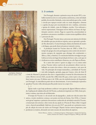 112 Unidade 3 // GIL VICENTE
3. O contexto
Em Portugal, durante o primeiro terço do século XVI, o tra-
balho teatral recorta-se como prática autónoma, como atividade
pedida,favorecidaelimitada,comomercadoriaquesefaz,vende
e circula por espaços sociais cada vez mais alargados: câmaras
e capelas de paço por encomenda de reis e rainhas, conventos
e igrejas de cidade, casas de fidalgos, escolas. Uns ordenam e
outros representam. Emergem novos ofícios em busca de legi-
timação: autores e atores. Paga-se a quem faz, encomendam-se
produtos com prazos e medidas e o teatro tenta equilibrar oferta
e procura de arte.
Em Portugal, Vicente situa e processa um sistema de divisão
de trabalho que por séculos se repetiu, sem se aprender a produ-
zir-lhe alternativa. É uma formação clássica da história do teatro
e da língua, que pode durar até parecer natural e eterna.
A produção teatral de Vicente dura de 1502 a 1536. É o
tempodeapogeuda corteportuguesa comocentrodeum movi-
mento europeu de expansão que abrange três continentes: a
África,aÁsia,aAmérica.Éomomentohistóricoinvulgaremque
Lisboa se torna um lugar de produção de luxo e arte, com que só
rivalizam as cortes castelhana e francesa, ou a do Papa em Roma.
Se o autor dos autos é quem eu julgo e se as contas estão
certas, Vicente (talvez ourives de seu primeiro ofício) terá tra-
balhado no teatro dos trinta e dois aos sessenta e seis anos de
vida. No princípio do tempo manuelino, a atividade de Vicente
terá sido instigada, apoiada, paga por Lianor, viúva de João II
e irmã de Manuel I, protetora das artes e organizadora eventual de divertimentos da
corte. Morto o rei em 1521, sucede-lhe o filho João III, que, como o pai e a tia, manda
fazer teatro em casa. O último auto é de 1536, ano do estabelecimento da Inquisição
em Portugal. A coincidência pode não ser determinante. A nova instituição repressiva
apanhou Vicente velho demais para lhe poder mexer no corpo vivo.
[…]
Quase tudo o que hoje podemos conhecer vem apenas de alguns folhetos soltos e
da Copilaçam de todalas obras de Gil Vicente, acabada de imprimir em 1562, fonte pós-
tuma e omissa, mas única de tal dimensão.
O tempo de Vicente é o do século um da tipografia e, ainda em vida do autor dos
autos, o teatro moderno começa a ser posto em letra de forma. Em 1516, o Cancio-
neiro geral imprime o primeiro documento conhecido de atividade teatral de Vicente:
a transcrição dos setenta e dois versos da sua ajuda no Processo de Vasco Abul. A seguir
vem o Auto de moralidade (Inferno), de cerca de 1517, que pode ser o primeiro exem-
plo de edição de texto de teatro em Portugal. Depois vieram outros impressos, mas
perderam-se muitos, deixando um rasto escasso de meia dúzia de espécies.
Osório Mateus, «Scilicet», in Estudos portugueses. Homenagem a António José Saraiva,
Lisboa, Instituto de Cultura e Língua Portuguesa, 1990, pp. 428-430
José Malhoa, Retrato da
Rainha D. Leonor, 1926.
5
10
15
20
25
30
35
40
 