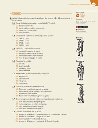 113
Contextualização histórico-literária
CONSOLIDA
1. Após a leitura dos textos, responde a cada um dos itens de 1.1 a 1.8, selecionando a
opção correta.
1.1 Apesar de bastante estudada, a biografia de Gil Vicente é
(A) bastante conhecida.
(B) comprovada com vários documentos.
(C) misteriosa e inconclusiva.
(D) clara e objetiva.
1.2 O nascimento e a morte do dramaturgo situam-se entre
(A) 1480 e 1540.
(B) 1465 e 1540.
(C) 1470 e 1542.
(D) 1475 e 1565.
1.3 De 1502 a 1536, Vicente produziu
(A) cerca de trinta peças de teatro.
(B) à volta de quarenta peças de teatro.
(C) menos de quarenta peças de teatro.
(D) mais de quarenta peças de teatro.
1.4 A sua obra foi editada
(A) em vida.
(B) pela Inquisição.
(C) pelos seus filhos.
(D) pela sua esposa.
1.5 No século XVI, a arte de representação tornou-se
(A) empregadora.
(B) desnecessária.
(C) retrógrada.
(D) redundante.
1.6 O papel de Gil Vicente é relevante porque
(A) foi um ator versátil e consagrado na época.
(B) foi um agente fulcral em todo o processo teatral.
(C) trabalhou durante 34 anos.
(D) foi um autor versátil e consagrado na época.
1.7 O momento glorioso da corte e da economia portuguesas traduziu-se
(A) num retrocesso da cultura portuguesa.
(B) numa estagnação da cultura portuguesa.
(C) num apogeu da cultura portuguesa.
(D) num retrocesso e numa estagnação.
1.8 Os factos coincidentes em 1536 são
(A) a morte de Gil Vicente e o estabelecimento da Inquisição em Portugal.
(B) a morte de Gil Vicente e a edição da sua obra.
(C) as mortes de Gil Vicente e de D. Manuel.
(D) a morte de Gil Vicente e a publicação do Auto da visitação.
PROFESSOR
Leitura
7.1; 8.1.
MC
Consolida
1.1 (C); 1.2 (B); 1.3 (D); 1.4 (C); 1.5 (A);
1.6(B);1.7(C);1.8(A).
PowerPoint
Contextualização
 
