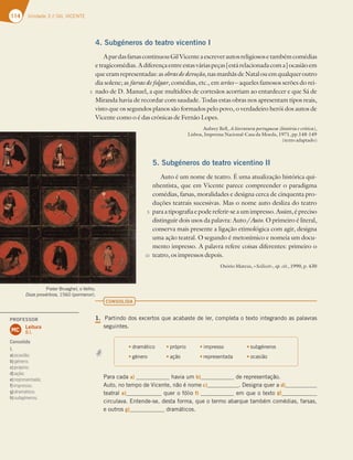 114 Unidade 3 // GIL VICENTE
Pieter Brueghel, o Velho,
Doze provérbios, 1560 (pormenor).
4. Subgéneros do teatro vicentino I
ApardasfarsascontinuouGilVicenteaescreverautosreligiososetambémcomédias
etragicomédias.Adiferençaentreestasváriaspeças[estárelacionadacoma]ocasiãoem
queeramrepresentadas:asobrasdedevoção,nasmanhãsdeNatalouemqualqueroutro
dia solene; as farsas de folgar, comédias, etc., em serões – aqueles famosos serões do rei-
nado de D. Manuel, a que multidões de cortesãos acorriam ao entardecer e que Sá de
Miranda havia de recordar com saudade. Todas estas obras nos apresentam tipos reais,
visto que os segundos planos são formados pelo povo, o verdadeiro herói dos autos de
Vicente como o é das crónicas de Fernão Lopes.
Aubrey Bell, A literatura portuguesa (história e crítica),
Lisboa, Imprensa Nacional-Casa da Moeda, 1971, pp.148-149
(texto adaptado)
5. Subgéneros do teatro vicentino II
Auto é um nome de teatro. É uma atualização histórica qui-
nhentista, que em Vicente parece compreender o paradigma
comédias, farsas, moralidades e designa cerca de cinquenta pro-
duções teatrais sucessivas. Mas o nome auto desliza do teatro
paraatipografiaepodereferir-seaumimpresso.Assim,épreciso
distinguir dois usos da palavra: Auto/Auto. O primeiro é literal,
conserva mais presente a ligação etimológica com agir, designa
uma ação teatral. O segundo é metonímico e nomeia um docu-
mento impresso. A palavra refere coisas diferentes: primeiro o
teatro, os impressos depois.
Osório Mateus, «Scilicet», op. cit., 1990, p. 430
CONSOLIDA
1. Partindo dos excertos que acabaste de ler, completa o texto integrando as palavras
seguintes.
tdramático tpróprio timpresso tsubgéneros
tgénero t ação trepresentada tocasião
Para cada a) havia um b) de representação.
Auto, no tempo de Vicente, não é nome c) . Designa quer a d)
teatral e) quer o fólio f) em que o texto g)
circulava. Entende-se, desta forma, que o termo abarque também comédias, farsas,
e outros g) dramáticos.
5
5
10
PROFESSOR
Leitura
8.1.
MC
Consolida
1.
a)ocasião;
b)género;
c)próprio;
d)ação;
e)representada;
f)impresso;
g)dramático;
h)subgéneros.
 