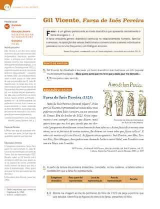 116 Unidade 3 // GIL VICENTE
Gil Vicente, Farsa de Inês Pereira
F
arsa – é um género pertencente ao modo dramático que apresenta normalmente o
tema do engano. […]
A farsa enquanto género dramático centra-se no relacionamento humano, familiar
e amoroso, na oposição dos valores tradicionais e convencionais a valores individuais e
pessoais e no recurso frequente a um triângulo amoroso.
Teresa Gonçalves, in www.edtl.com.pt (texto adaptado, consultado em outubro 2014)
PONTO DE PARTIDA
1. Gil Vicente foi desafiado a escrever um texto dramático que ilustrasse um dito popular
muito comum na época: «Mais quero asno que me leve que cavalo que me derrube.»
1.1 Interpreta o seu sentido.
EDUCAÇÃO LITERÁRIA
Farsa de Inês Pereira (1523)
Auto de Inês Pereira [farsa de folgar]*
. Feito
porGilVicente,representadoaomuitoaltoemui
poderoso rei dom João o terceiro, no seu convento
de Tomar. Era do Senhor de 1523. O seu argu-
mento é um exemplo comum que dizem: mais
quero asno que me leve que cavalo que me der-
rube [porquanto duvidavam certos homens de bom saber se o Autor fazia de si mesmo estas
obras, ou se as furtava de outros autores, lhe deram este tema sobre que fizesse scilicet1
. E
sobre este motivo se fez esta Farsa]. As figuras são as seguintes: Inês Pereira, sua Mãe, Lia-
nor Vaz, Pero Marques, dous judeus um chamado Latão e outro Vidal, um Escudeiro com
um seu Moço, um Ermitão.
Gil Vicente, As obras de Gil Vicente, direção científica de José Camões, vol. II,
Lisboa, Imprensa Nacional-Casa da Moeda, 2001, p. 559
1. A partir da leitura da primeira didascália, completa, no teu caderno, a tabela sobre o
contexto em que a farsa foi representada.
1.1 Atenta na imagem acima do pormenor do fólio de 1523 da peça vicentina que
vais estudar. Identifica as figuras do elenco da farsa, presentes no fólio.
Subgénero
dramático
Para quem foi
representada
Local de
representação
Ano de
representação
Desafio
* Dado importante que consta na
Copilaçam de 1562.
1 Scilicet: comprovativo.
Pormenor do fólio do frontispício
do Auto de Inês Pereira.
PROFESSOR
Oralidade
1.4.
Educação Literária
14.2; 14.3; 14.4; 14.5; 14.6;
14.7; 14.9; 14.11; 15.1; 16.1.
Gramática
17.3; 18.1.
MC
NotaExplicativa
Inês Pereira é um dos raros autos
vicentinos de que sobreviveram dois
testemunhos impressos quinhen-
tistas, o primeiro num folheto de
datação incerta, mas seguramente
feitoapartirdaediçãooriginal[…],eo
segundonaCompilaçamde1562[…],
unânimesquantoaolocaleaoanoda
primeira representação – convento
deTomar,1523–peranteassembleia
sobre a qual pouco se sabe além
de que era presidida por D. João III.
Aqueles que, ao longo dos anos, se
interessarampelaﬁxaçãotextualda
FarsadeInêsPereiraeconsideraram
por isso as duas edições quinhentis-
tas dão clara preferência ao texto
avulso. Quase sempre justiﬁcada –
quando o é – de forma sumária, tal
preferência parece ﬁcar a dever-se
essencialmente à maior extensão
do texto do folheto, à presença mais
abundante de didascálias e ao maior
graudepormenorizaçãodestas.
CristinaAlmeidaRibeiro,Inês,Coleção
Vicente,Lisboa,Quimera,1991,p.3
PontodePartida
1.1 Mais vale algo de qualidade infe-
rior mas que apoie, do que algo de
qualidadesuperiorquefaçamal.
EducaçãoLiterária
1. Subgénero dramático: farsa. Para
quem foi representado: D. João III.
Localderepresentação:conventode
Tomar. Ano de representação: 1523.
Desaﬁo: saber se Gil Vicente era o
verdadeiro autor das suas peças ou
se as copiava de outros; provérbio
muito comum na época que deu o
mote à dramatização: «Mais quero
asno que me leve que cavalo que me
derrube.»
1.1Escudeiro,InêsPereira,LianorVaz
eMãe.
 