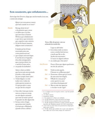 117
Farsa de Inês Pereira
Sem casamento, que enfadamento…
Entra logo Inês Pereira e finge que está lavrando só em casa,
e canta esta cantiga:
Quien con veros pena y muere
qué hará cuando no os viere?1
Renego deste lavrar2
e do primeiro que o usou
ao diabo que o eu dou
que tam mau é d’aturar.
Oh Jesu que enfadamento
e que raiva e que tormento
que cegueira e que canseira.
Eu hei de buscar maneira
dalgum outro aviamento3
.
Coitada assi hei d’estar
encerrada nesta casa
como panela sem asa4
que sempre está num lugar.
E assi hão de ser logrados
dous dias amargurados
que eu posso durar viva
e assi hei d’estar cativa
em poder de desfiados5
.
Antes o darei ao diabo
que lavrar mais nem pontada
já tenho a vida cansada
de jazer sempre dum cabo6
.
Todas folgam e eu não
todas vem e todas vão
onde querem senam eu.
Ui que pecado é o meu
ou que dor de coração?
Esta vida é mais que morta
sam eu coruja ou corujo
ou sam algum caramujo
que nam sai senão à porta?
E quando me dão algum dia
licença como a bugia
que possa estar à janela
é já mais que a Madanela
quando achou a aleluia7
.
5
10
15
20
25
30
35
Falado
InêsPereira
Mãe
Inês
Mãe
Inês
1 vv. 1-2: Quem com ver-vos pena e morre / que fará quando
vos não vir?
2 v. 3: odeio costurar.
3 Aviamento: solução.
4 v. 14: compara-se a objeto sem utilidade.
5 vv. 19-20: prisioneira a fazer travesseiros de franjas.
6 vv. 23-24: já estou cansada de estar no mesmo sítio.
7 vv. 34-38: quando me deixam ir à janela, pensam que sou
mais feliz que Madalena quando viu Cristo ressuscitado.
8 v. 52: Como tu estás! Esses teus pensamentos desproposi-
tados (para a época).
9 vv. 55-56: afirma que também ela se quer casar depressa,
mas a Mãe está a levar muito tempo em consenti-lo.
Vem a Mãe da igreja e não na
achando lavrando diz:
Logo eu adevinhei
lá na missa onde eu estava
como a minha Inês lavrava
a tarefa que lhe eu dei.
Acaba esse travesseiro.
Ui naceu-te algum unheiro
ou cuidas que é dia santo?
Praza a Deos que algum quebranto
me tire de cativeiro.
Toda tu estás aquela.
Choram-te os filhos por pão?
Prouvesse a Deos que já é rezão
de nam estar tam singela.
Olhade lá o mau pesar8
como queres tu casar
com fama de preguiçosa?
Mas eu mãe sam aguçosa
e vós dais-vos de vagar9
.
40
45
50
55
 