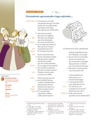 120 Unidade 3 // GIL VICENTE
EDUCAÇÃO LITERÁRIA
Pretendente apresentado e logo rejeitado…
Leixemos isto, eu venho
com grande amor que vos tenho
porque diz o exemplo antigo
que amiga e bom amigo
mais aquenta que o bom lenho.
Inês está concertada
pera casar com alguém?
Até ’gora com ninguém
nam é ela embaraçada.
Em nome do anjo bento
eu vos trago um casamento
filha nam sei se vos praz.
E quando Lianor Vaz?
Já vos trago aviamento1
.
Porém nam hei de casar
senam com homem avisado
inda que pobre e pelado
seja discreto em falar
que assi o tenho assentado.
Eu vos trago um bom marido
rico, honrado, conhecido.
Diz que em camisa vos quer2
.
Primeiro eu hei de saber
se é parvo se é sabido.
Nesta carta que aqui vem
pera vós filha d’amores
veredes vós minhas flores3
a discrição que ele tem.
Mostrai-ma cá quero ver.
Tomai. E sabeis vós ler?
Ui e ela sabe latim
e gramáteca e alfaqui
e sabe quanto ela quer4
.
[Lianor Vaz]
Mãe
Lianor
Inês
Lianor
Inês
Lianor
Inês
Lianor
Inês
Lianor
Mãe
170
175
180
185
190
195
200
1 Aviamento: pretendente pronto
a casar.
2 v. 191: pobre e sem dote.
3 vv. 194-196: carta cheia de
galanteios e lisonjas.
4 vv. 200-202: a Mãe exagera nas
qualidades da filha, pois quer
que ela se case.
5 Vossa mercea/me encomendo:
recomendo-me a vossa mercê.
6 Benza-vos Deos: que Deus vos
abençoe.
7 Bom jeito: tão bonita.
8 vv. 210-211: que a vossa mãe
se sinta feliz e enobrecida con-
vosco.
9 v. 218: diz que já a vira, o que é
mentira.
10 v. 219: é este que me vindes
oferecer?
11 vv. 220-221: lede a carta até
ao final, sem juízos de valor,
pois tenho a certeza de que ele
poderá ser vosso marido.
Lê Inês Pereira a carta, a qual diz assi:
Senhora amiga Inês Pereira:
Pero Marques vosso amigo
que ora estou na nossa aldea
mesmo na vossa mercea
me encomendo5
e mais digo:
digo que benza-vos Deos6
que vos fez de tam bom jeito7
bom prazer e bom proveito
veja vossa mãe de vós8
.
E de mi também assi
ainda que eu vos vi
estoutro dia de folgar
e nam quisestes bailar
nem cantar presente mi.
Na voda de seu avô
ou donde me viu ora ele9
?
Lianor Vaz este é ele10
?
Lede a carta sem dó
que inda eu sam contente dele11
.
Inês
Lianor
205
210
215
220
CD 1
Faixa n.o
16
PROFESSOR
Educação Literária
14.2; 14.3; 14.4; 14.5; 14.6;
14.7; 14.9; 14.11; 15.1; 16.1;
16.2.
Gramática
18.3; 18.4.
Oralidade
2.1.
Escrita
10.2; 11.1; 12.1; 12.2; 12.3;
12.4; 13.1.
MC
 