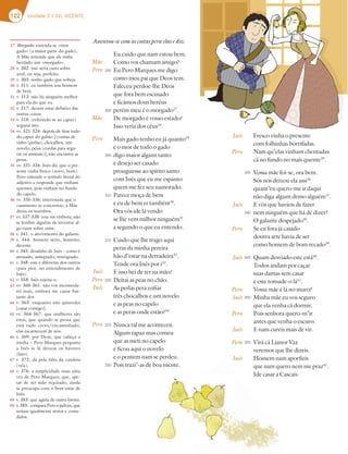 122 Unidade 3 // GIL VICENTE
27 Morgado: entenda-se «mor
gado» (a maior parte do gado).
A Mãe entende que ele tinha
herdado um «morgado».
28 v. 302: isso seria ouro sobre
azul, ou seja, perfeito.
29 v. 303: tenho gado que sobeja.
30 v. 311: eu também sou homem
de bem.
31 v. 313: não há ninguém melhor
para ela do que eu.
32 v. 317: devem estar debaixo das
outras coisas.
33 v. 318: (referindo-se ao capuz)
segurai isto.
34 vv. 321-324: depois de tirar tudo
do capuz do gabão [(contas de
vidro (perlas), chocalhos, um
novelo, peias (cordas para segu-
rar os animais)], não encontra as
peras.
35 vv. 331-334: Inês diz que o pre-
sente vinha fresco (novo, bom).
Pero entende o sentido literal do
adjetivo e responde que vinham
quentes, pois vinham no fundo
do capelo.
36 vv. 335-336: interessada que o
casamento se concretize, a Mãe
deixa-os sozinhos.
37 vv. 337-338: vou-me embora, não
se lembre alguém de inventar al-
go ruim sobre mim.
38 v. 341: o atrevimento do galante.
39 v. 344: homem sério, honesto,
decente.
40 v. 345: desafabo de Inês – como é
atrasado, antiquado, retrógrado.
41 v. 348: este é diferente dos outros
(para pior, no entendimento de
Inês).
42 v. 358: Inês rejeita-o.
43 vv. 360-361: não vos incomoda-
rei mais, embora me cause bas-
tante dor.
44 v. 363: enquanto não quiserdes
[casar comigo].
45 vv. 364-367: que mulheres são
estas, que quando se pensa que
está tudo certo/encaminhado,
elas escarnecem de nós.
46 v. 369: por Deus, que cabeça a
minha – Pero Marques pergunta
a Inês se lá deixou os haveres
(fato).
47 v. 372: dá pela falta da candeia
(vela).
48 v. 376: a simplicidade mais uma
vez de Pero Marques, que, ape-
sar de ter sido rejeitado, ainda
se preocupa com o bem-estar de
Inês.
49 v. 383: que agiria de outra forma.
50 v.385: comparaPeroajudeus,que
seriam igualmente sérios e come-
didos.
Mãe
Pero
Mãe
Pero
Inês
Pero
Inês
Pero
Fresco vinha o presente
com folhinhas borrifadas.
Nam qu’elas vinham chentadas
cá no fundo no mais quente35
.
Vossa mãe foi-se, ora bem.
Sós nos deixou ela assi36
quant’eu quero-me ir daqui
não diga algum demo alguém37
.
E vós que havíeis de fazer
nem ninguém que há de dizer?
O galante despejado38
.
Se eu fora já casado
doutra arte havia de ser
como homem de bom recado39
.
Quam desviado este está40
.
Todos andam por caçar
suas damas sem casar
e este tomade-o lá41
.
Vossa mãe é lá no muro?
Minha mãe eu vos seguro
que ela venha cá dormir.
Pois senhora quero-m’ir
antes que venha o escuro.
E nam cureis mais de vir.
Virá cá Lianor Vaz
veremos que lhe dizeis.
Homem nam aporfieis
que nam quero nem me praz42
.
Ide casar a Cascais.
295
300
305
310
315
320
325
330
335
340
345
350
355
Assentou-se com as costas pera elas e diz:
Eu cuido que nam estou bem.
Como vos chamam amigo?
Eu Pero Marques me digo
como meu pai que Deos tem.
Faleceu perdoe-lhe Deos
que fora bem escusado
e ficámos dous heréus
perém meu é o morgado27
.
De morgado é vosso estado?
Isso veria dos céus28
.
Mais gado tenho eu já quanto29
e o mor de todo o gado
digo maior algum tanto
e desejo ser casado
prouguesse ao spírito santo
com Inês que eu me espanto
quem me fez seu namorado.
Parece moça de bem
e eu de bem er também30
.
Ora vós ide lá vendo
se lhe vem milhor ninguém31
a segundo o que eu entendo.
Cuido que lhe trago aqui
peras da minha pereira
hão d’estar na derradeira32
.
Tende ora Inês por i33
.
E isso hei de ter na mão?
Deitai as peas no chão.
As perlas pera enfiar
três chocalhos e um novelo
e as peas no capelo
e as peras onde estão?34
Nunca tal me aconteceu.
Algum rapaz mas comeu
que as meti no capelo
e ficou aqui o novelo
e o pentem nam se perdeu.
Pois trazi’-as de boa mente.
Inês
Pero
Inês
Pero
Inês
Pero
Inês
Pero
Inês
Pero
Inês
 