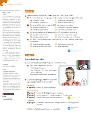 124 Unidade 3 // GIL VICENTE
GRAMÁTICA
1. Para responderes aos itens de 1.1 a 1.4, seleciona a única opção correta.
1.1 No verso «Cuido que lhe trago aqui» (v. 315) está presente uma oração subordinada
(A) adverbial causal.
(B) adverbial consecutiva.
(C) substantiva completiva.
(D) adjetiva relativa restritiva.
1.2 No verso «e ficou aqui o novelo» (v. 328) está presente uma oração
(A) coordenada explicativa.
(B) coordenada copulativa.
(C) subordinada adverbial temporal.
(D) subordinada adverbial final.
1.3 No verso «Pois trazi’-as de boa mente» (v. 330) está presente uma oração
(A) coordenada explicativa.
(B) coordenada copulativa.
(C) subordinada adverbial causal.
(D) subordinada adverbial concessiva.
1.4 No verso «Nam qu’elas vinham chentadas» (v. 333) está presente uma oração
subordinada
(A) adjetiva relativa restritiva.
(B) adjetiva relativa explicativa.
(C) substantiva completiva.
(D) adverbial causal.
ESCRITA
Apreciação crítica
1. Ouve com atenção o excerto do Programa 5 para a meia-noite.
1.2 Toma notas dos seguintes tópicos:
t nome da personagem;
tsemelhanças entre esta personagem
e Pero Marques;
ttipo de cómico das duas personagens.
2. Elabora uma apreciação crítica sobre o excerto,
seguindo o plano de texto apresentado.
Introdução:
1.º parágrafo – descrição sucinta do excerto.
Desenvolvimento:
2.º parágrafo – apresentação da personagem principal;
3.º parágrafo – semelhanças entre essa personagem e Pero Marques;
4.º parágrafo – tipo de cómico das duas personagens.
Conclusão:
5.º parágrafo – comentário crítico sobre a intemporalidade da personagem-tipo
retratada.
No final, revê o texto e aperfeiçoa-o se necessário.
SIGA
Coordenação e subordinação
pp. 327-328
FI
Os processos de cómico
p. 125
SIGA
Apreciação crítica
p. 312
PROFESSOR
(p.123)
6. Pero Marques, com a melhor das
intenções, quer presentear Inês
com peras que guardou no capuz
(«capelo»).Contudo,oseucapuzéum
verdadeiro «armazém», em que tudo
cabe: «peas» (cordas), «perlas», «três
chocalhos» e «um novelo». Inês, con-
trariada, ajuda-o, mas as peras não
aparecem.
6.1Cómicodesituação:aatrapalha-
ção de Pero Marques, o desagrado de
Inêseosobjetosque,muitoprovavel-
mente, caem em palco, contribuem
para uma situação que suscita o riso.
7. Enquanto Pero se preocupa com a
segurança de Inês por estar sozinha
e às escuras, esta, mais atrevida,
indigna-se por Pero Marques não
ter tentado aproveitar-se do facto
de estarem sós para lhe dizer «mil
doçuras», mostrando o seu lado
romântico.
8. Ironia. Os vários momentos iróni-
cos servem o propósito de troçar
de Pero Marques, dizendo o oposto
daquiloqueverdadeiramentepensa.
8.1 «O galante despejado» (v. 341) e
«Olhaiseolevouogato»(v.371).
Gramática
1.1(C);1.2(B);1.3(A);1.4(D).
Escrita
Sugestõesderesposta:
– programatelevisivodehumor;
– VítordoPenedo,quesemostrarús-
ticoedadoamal-entendidos;
– ambos herdaram o nome do pai; o
pai faleceu; têm comportamentos
simplórios;
– cómico de caráter: características
de personalidade provocam o riso;
– pelas suas qualidades (ingenui-
dade, simplicidade e falta de dis-
cernimento), a ﬁgura do pacóvio é
intemporal.
Link
Excerto do programa
5 para a meia noite
 