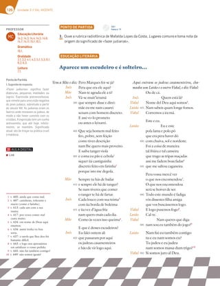 126 Unidade 3 // GIL VICENTE
126 Unidade 3 // GIL VICENTE
PONTO DE PARTIDA
1. Ouve a rubrica radiofónica de Mafalda Lopes da Costa, Lugares comuns e toma nota da
origem do significado de «fazer judiarias».
EDUCAÇÃO LITERÁRIA
Aparece um escudeiro e é solteiro…
Pero Marques foi-se já?
Pera que era ele aqui?
Nam te agrada ele a ti?
Vá-se muit’ieramá
que sempre disse e direi:
mãe eu me nam casarei
senam com homem discreto.
E assi vo-lo prometo
ou antes o leixarei.
Que seja homem mal feito
feo, pobre, sem feição
como tiver descrição
nam lhe quero mais proveito.
E saiba tanger viola
e coma eu pão e cebola1
siquer ùa cantiguinha
discreto feito em farinha2
porque isto me degola.
Sempre tu hás de bailar
e sempre ele há de tanger?
Se nam tiveres que comer
o tanger te há de fartar.
Cada louco com sua teima3
com ùa borda de boleima
e ùa vez d’água fria
nam quero mais cada dia.
Como às vezes isso queima4
.
E que é desses escudeiros?
Eu falei ontem ali
que passaram por aqui
os judeus casamenteiros
e hão de vir logo aqui.
Aqui entram os judeus casamenteiros, cha-
mados um Latão e o outro Vidal, e diz Vidal:
Ou de cá.
Quem está lá?
Nome del Deu aqui somos5
.
Nam sabeis quam longe fomos.
Corremos a ira má.
Este e eu.
Eu e este
pola lama e polo pó
que era pera haver dó
com chuiva, sol e nordeste.
Foi a coisa de maneira
tal friúra e tal canseira
que trago as tripas maçadas
assi me fadem boas fadas6
que me saltou caganeira.
Pera vossa mercê ver
o que nos encomendou7
.
O que nos encomendou
será se hoiver de ser.
Todo este mundo é fadiga
vós dissestes filha amiga
que vos buscássemos logo.
E logo pusemos fogo8
.
Cal-te.
Nam queres que diga
nam sou eu também do jogo?9
Nam fui eu também contigo
tu e eu nam somos eu?
Tu judeu e eu judeu
nam somos massa dum trigo?10
Si somos juro al Deu.
1 v. 405: ainda que coma mal.
2 v. 407: carinhoso, tolerante e
macio (como a farinha).
3 v. 413: cada um com a sua
mania.
4 v. 417: por vezes comer mal
custa muito.
5 v. 424: em nome de Deus aqui
estamos.
6 v. 434: assim tenha eu boa
sorte.
7 v. 437: a tarefa que lhes deu foi
bastante difícil.
8 v. 443: e logo nos apressámos
em satisfazer o vosso pedido.
9 v. 445: não fui também contigo?
10 v. 449: não somos iguais?
Inês
Mãe
Inês
Mãe
Inês
Mãe
Inês
Inês
Vidal
Latão
Vidal
Latão
Vidal
Latão
Vidal
Latão
Vidal
395
400
405
410
415
420
425
430
435
440
445
450
Vem a Mãe e diz:
CD 1
Faixa n.o
17
PROFESSOR
MC
Educação Literária
14.2; 14.3; 14.4; 14.5; 14.6;
14.7; 14.11; 15.1; 16.1.
Gramática
18.1.
Oralidade
2.1; 3.2; 4.1; 4.2; 5.1; 5.3; 6.1;
6.2; 6.3.
Leitura
7.1.
PontodePartida
1.Sugestãoderesposta:
«Fazer judiarias» signiﬁca fazer
diabruras, pequenas maldades ou
logros. Expressão preconceituosa,
que remete para uma visão negativa
do povo judaico, sobretudo a partir
do século XIV. As judiarias eram os
bairros onde moravam os judeus, de
modo a não haver convívio com os
cristãos. A expressão tem um cunho
antissemita, que até hoje, infeliz-
mente, se mantém. Signiﬁcado
atual: ato de troçar ou prática cruel
emaldosa.
▪ Link
 
