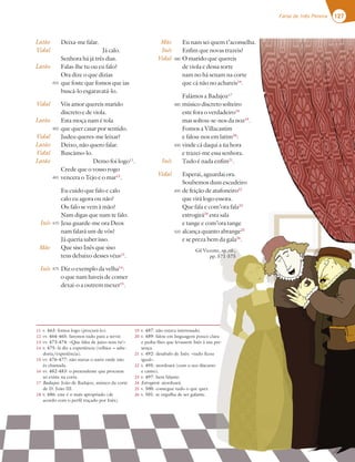 127
Farsa de Inês Pereira 127
Farsa de Inês Pereira
Deixa-me falar.
Já calo.
Senhora há já três dias.
Falas-lhe tu ou eu falo?
Ora dize o que dizias
que foste que fomos que ias
buscá-lo esgaravatá-lo.
Vós amor quereis marido
discreto e de viola.
Esta moça nam é tola
que quer casar por sentido.
Judeu queres-me leixar?
Deixo, não quero falar.
Buscámo-lo.
Demo foi logo11
.
Crede que o vosso rogo
vencera o Tejo e o mar12
.
Eu cuido que falo e calo
calo eu agora ou não?
Ou falo se vem à mão?
Nam digas que nam te falo.
Jesu guarde-me ora Deos
nam falará um de vós?
Já queria saber isso.
Que siso Inês que siso
tens debaixo desses véus13
.
Diz o exemplo da velha14
:
o que nam haveis de comer
dexai-o a outrem mexer15
.
Eu nam sei quem t’aconselha.
Enfim que novas trazeis?
O marido que quereis
de viola e dessa sorte
nam no há senam na corte
que cá não no achareis16
.
Falámos a Badajoz17
músico discreto solteiro
este fora o verdadeiro18
mas soltou-se-nos da noz19
.
Fomos a Villacastim
e falou-nos em latim20
:
vinde cá daqui a ùa hora
e trazei-me essa senhora.
Tudo é nada enfim21
.
Esperai, aguardai ora.
Soubemos dum escudeiro
de feição de atafoneiro22
que virá logo essora.
Que fala e com’ora fala23
estrogirá24
esta sala
e tange e com’ora tange
alcança quanto abrange25
e se preza bem da gala26
.
Gil Vicente, op. cit.,
pp. 571-575
Latão
Vidal
Latão
Vidal
Latão
Vidal
Latão
Vidal
Latão
Inês
Mãe
Inês
Mãe
Inês
Vidal
Inês
Vidal
455
460
465
470
475
480
485
490
495
500
11 v. 463: fomos logo (procurá-lo).
12 vv. 464-465: faremos tudo para a servir.
13 vv. 473-474: «Que falta de juízo tens tu!»
14 v. 475: lá diz a experiência (velhice = sabe-
doria/experiência).
15 vv. 476-477: não metas o nariz onde não
és chamada.
16 vv. 482-483: o pretendente que procuras
só existe na corte.
17 Badajoz: João de Badajoz, músico da corte
de D. João III.
18 v. 486: este é o mais apropriado (de
acordo com o perfil traçado por Inês).
19 v. 487: não estava interessado.
20 v. 489: falou em linguagem pouco clara
e pediu-lhes que levassem Inês à sua pre-
sença.
21 v. 492: desabafo de Inês: «tudo ficou
igual».
22 v. 495: atordoará (com o seu discurso
e canto).
23 v. 497: bem falante.
24 Estrogirá: atordoará.
25 v. 500: consegue tudo o que quer.
26 v. 501: se orgulha de ser galante.
 