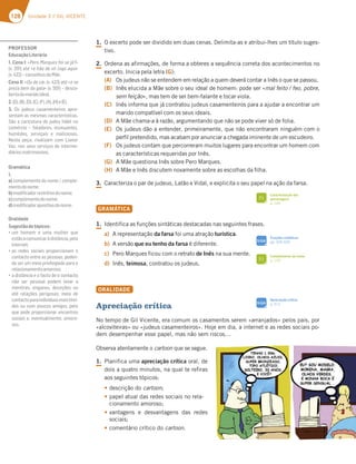 128 Unidade 3 // GIL VICENTE
1. O excerto pode ser dividido em duas cenas. Delimita-as e atribui-lhes um título suges-
tivo.
2. Ordena as afirmações, de forma a obteres a sequência correta dos acontecimentos no
excerto. Inicia pela letra (G):
(A) Os judeus não se entendem em relação a quem deverá contar a Inês o que se passou.
(B) Inês elucida a Mãe sobre o seu ideal de homem: pode ser «mal feito / feo, pobre,
sem feição», mas tem de ser bem-falante e tocar viola.
(C) Inês informa que já contratou judeus casamenteiros para a ajudar a encontrar um
marido compatível com os seus ideais.
(D) A Mãe chama-a à razão, argumentando que não se pode viver só de folia.
(E) Os judeus dão a entender, primeiramente, que não encontraram ninguém com o
perfil pretendido, mas acabam por anunciar a chegada iminente de um escudeiro.
(F) Os judeus contam que percorreram muitos lugares para encontrar um homem com
as características requeridas por Inês.
(G) A Mãe questiona Inês sobre Pero Marques.
(H) A Mãe e Inês discutem novamente sobre as escolhas da filha.
3. Caracteriza o par de judeus, Latão e Vidal, e explicita o seu papel na ação da farsa.
GRAMÁTICA
1. Identifica as funções sintáticas destacadas nas seguintes frases.
a) A representação da farsa foi uma atração turística.
b) A versão que eu tenho da farsa é diferente.
c) Pero Marques ficou com o retrato de Inês na sua mente.
d) Inês, teimosa, contratou os judeus.
ORALIDADE
Apreciação crítica
No tempo de Gil Vicente, era comum os casamentos serem «arranjados» pelos pais, por
«alcoviteiras» ou «judeus casamenteiros». Hoje em dia, a internet e as redes sociais po-
dem desempenhar esse papel, mas não sem riscos…
Observa atentamente o cartoon que se segue.
1. Planifica uma apreciação crítica oral, de
dois a quatro minutos, na qual te refiras
aos seguintes tópicos:
tdescrição do cartoon;
tpapel atual das redes sociais no rela-
cionamento amoroso;
tvantagens e desvantagens das redes
sociais;
tcomentário crítico do cartoon.
Caracterização das
personagens
p. 149
FI
Complemento do nome
p. 129
FI
SIGA
Apreciação crítica
p. 312
SIGA
Funções sintáticas
pp. 324-325
PROFESSOR
EducaçãoLiterária
1. Cena I: «Pero Marques foi-se já?»
(v. 391) até «e hão de vir logo aqui»
(v.422)–conselhosdaMãe.
Cena II: «Ou de cá» (v. 423) até «e se
preza bem da gala» (v. 501) – desco-
bertadomaridoideal.
2.(G),(B),(D),(C),(F),(A),(H)e(E).
3. Os judeus casamenteiros apre-
sentam as mesmas características.
São a caricatura do judeu hábil no
comércio – faladores, insinuantes,
humildes, serviçais e maliciosos.
Nesta peça, rivalizam com Lianor
Vaz, nos seus serviços de interme-
diáriosmatrimoniais.
Gramática
1.
a) complemento do nome / comple-
mentodonome;
b)modiﬁcadorrestritivodonome;
c)complementodonome;
d)modiﬁcadorapositivodonome.
Oralidade
Sugestãodetópicos:
“G? :A?7? 7 G?3 ?G:7D CG7
estãoacomunicaràdistância,pela
internet;
“3E D767E EA5;3;E BDABAD5;A@3? A
contacto entre as pessoas, poden-
do ser um meio privilegiado para o
relacionamentoamoroso;
“36;EFv@5;37A835FA67A5A@F35FA
não ser pessoal podem levar a
mentiras, enganos, deceções ou
até relações perigosas; meio de
contactoparaindivíduosmaistími-
dos ou com poucos amigos, pelo
que pode proporcionar encontros
sociais e, eventualmente, amoro-
sos.
 