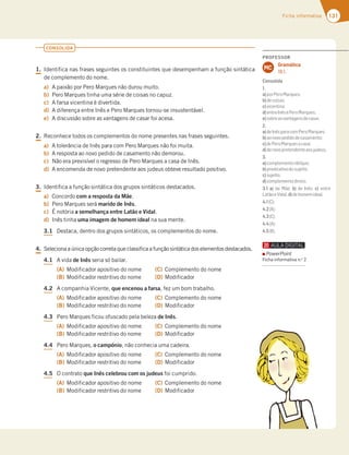 131
Ficha informativa
CONSOLIDA
1. Identifica nas frases seguintes os constituintes que desempenham a função sintática
de complemento do nome.
a) A paixão por Pero Marques não durou muito.
b) Pero Marques tinha uma série de coisas no capuz.
c) A farsa vicentina é divertida.
d) A diferença entre Inês e Pero Marques tornou-se insustentável.
e) A discussão sobre as vantagens de casar foi acesa.
2. Reconhece todos os complementos do nome presentes nas frases seguintes.
a) A tolerância de Inês para com Pero Marques não foi muita.
b) A resposta ao novo pedido de casamento não demorou.
c) Não era previsível o regresso de Pero Marques a casa de Inês.
d) A encomenda de novo pretendente aos judeus obteve resultado positivo.
3. Identifica a função sintática dos grupos sintáticos destacados.
a) Concordo com a resposta da Mãe.
b) Pero Marques será marido de Inês.
c) É notória a semelhança entre Latão e Vidal.
d) Inês tinha uma imagem de homem ideal na sua mente.
3.1 Destaca, dentro dos grupos sintáticos, os complementos do nome.
4. Seleciona a única opção correta que classifica a função sintática dos elementos destacados.
4.1 A vida de Inês seria só bailar.
(A) Modificador apositivo do nome
(B) Modificador restritivo do nome
(C) Complemento do nome
(D) Modificador
4.2 A companhia Vicente, que encenou a farsa, fez um bom trabalho.
(A) Modificador apositivo do nome
(B) Modificador restritivo do nome
(C) Complemento do nome
(D) Modificador
4.3 Pero Marques ficou ofuscado pela beleza de Inês.
(A) Modificador apositivo do nome
(B) Modificador restritivo do nome
(C) Complemento do nome
(D) Modificador
4.4 Pero Marques, o campónio, não conhecia uma cadeira.
(A) Modificador apositivo do nome
(B) Modificador restritivo do nome
(C) Complemento do nome
(D) Modificador
4.5 O contrato que Inês celebrou com os judeus foi cumprido.
(A) Modificador apositivo do nome
(B) Modificador restritivo do nome
(C) Complemento do nome
(D) Modificador
PROFESSOR
Gramática
18.1.
MC
Consolida
1.
a)porPeroMarques;
b)decoisas;
c)vicentina;
d)entreInêsePeroMarques;
e)sobreasvantagensdecasar.
2.
a)deInêsparacomPeroMarques;
b)aonovopedidodecasamento;
c)dePeroMarquesacasa;
d)denovopretendenteaosjudeus.
3.
a)complementooblíquo;
b)predicativodosujeito;
c)sujeito;
d)complementodireto.
3.1 a) da Mãe; b) de Inês; c) entre
LatãoeVidal;d)dehomemideal.
4.1(C);
4.2(A);
4.3(C);
4.4(A);
4.5(B).
PowerPoint
Ficha informativa n.o
2
 