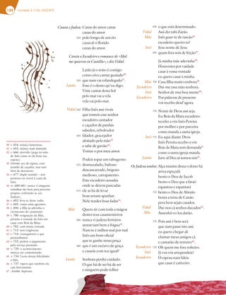 134 Unidade 3 // GIL VICENTE
Canas do amor canas
canas do amor
polo longo de um rio
canaval vi florido
canas do amor.
Canta o Escudeiro o romance de «Mal
me quieren en Castilla», e diz Vidal:
Latão já o sono é comigo
como oivo cantar guaiado30
que nam vai esfandegado31
.
Esse é o demo qu’eu digo.
Viste cantar dona Sol
pelo mar vai a vela
vela vai polo mar.
Filha Inês assi vivais
que tomeis esse senhor
escudeiro cantador
e caçador de pardais
sabedor, rebolvedor
falador, gracejador
afoitado pela mão32
e sabe de gavião33
.
Tomai-o por meu amor.
Podeis topar um rabugento
desmazalado, baboso
descancarrado, brigoso
medroso, carrapatento.
Este escudeiro aosadas
onde se derem pancadas
ele as há de levar
boas senam apanhar.
Nele tendes boas fadas34
.
Quero rir com toda a mágoa
destes teus casamenteiros
nunca vi judeus ferreiros
aturar tam bem a frágua35
.
Nam te é milhor mal por mal
Inês um bom oficial
que te ganhe nessa praça
que é um escravo de graça
e casarás com teu igual?
Senhora perdei cuidado.
O que há de ser há de ser
e ninguém pode tolher
Latão
Vidal
30 v. 654: música lamentosa.
31 v. 655: música mais animada.
32 v. 666: atrevido (pega na mão
de Inês como se ela fosse sua
esposa).
33 Gavião: ave de rapina, com
sentido de caçador, mas tam-
bém de desonesto.
34 v. 677: duplo sentido – será
protetor ou viverá à custa de
Inês.
35 vv. 680-681: nunca vi ninguém
trabalhar tão bem para proveito
próprio (referindo-se aos
Judeus).
36 v. 692: livra-te desse vadio.
37 v. 695: como estás agressiva.
38 v. 696: a Mãe já adivinha o
(in)sucesso do casamento.
39 v. 700: resignação da Mãe,
perante a vontade de Inês em
casar com Brás da Mata.
40 v. 702: com muita vontade.
41 v. 712: sem exigências.
42 v. 714: conseguimos o que
pretendíamos.
43 v. 723: pedem o pagamento
pelo serviço prestado.
44 v. 729: o acontecimento
merece ser comemorado.
45 v. 734: Luzia deseja felicidades
a Inês.
46 v. 737: espera que também ela
case brevemente.
47 Asinha: depressa.
Mãe
Latão
Vidal
Mãe
Inês
Mãe
Escudeiro
Inês
Escudeiro
Inês
Latão
o que está determinado.
Assi diz rabi Zarão.
Inês guar-te de rascão36
escudeiro queres tu?
Jesu nome de Jesu
quam fora sois de feição37
.
Já minha mãe adevinha38
.
Houvestes por vaidade
casar à vossa vontade
eu quero casar à minha.
Casa filha muito embora39
.
Dai-me essa mão senhora.
Senhor de mui boa mente40
.
Por palavras de presente
vos recebo desd’agora.
Nome de Deos assi seja.
Eu Brás da Mata escudeiro
recebo a vós Inês Pereira
por molher e por parceira
como manda a santa igreja.
Eu aqui diante Deos
Inês Pereira recebo a vós
Brás da Mata sem demanda41
como a santa igreja manda.
Juro al Deu aí somos nós42
.
Alça manim dona o dono há
arrea espeçulá
bento o Deu de Jacob
bento o Deu que a faraó
espantou e espantará
bento o Deu de Abraão
benta a terra de Canão
pera bem sejais casados.
Dai-nos cá senhos ducados43
.
Amenhã vo-los darão.
Pois assi é bem será
que nam passe isto assi
eu quero chegar ali
chamar meus amigos cá
e cantarão de terreiro44
.
Oh quem me fora solteiro.
Já vos vós arrependeis?
Ó esposa nam faleis
que casar é cativeiro.
Vidal
Mãe
Escudeiro
Inês
Escudeiro
Canta o Judeu:
Os Judeus ambos:
650
655
660
665
670
675
680
685
690
695
700
705
710
720
725
730
desmazalado, baboso
descancarrado, brigoso
medroso, carrapatento.
Este escudeiro aosadas
onde se derem pancadas
ele as há de levar
boas senam apanhar.
Nele tendes boas fadas34
.
Quero rir com toda a mágoa
destes teus casamenteiros
nunca vi judeus ferreiros
aturar tam bem a frágua35
.
Nam te é milhor mal por mal
Inês um bom oficial
que te ganhe nessa praça
que é um escravo de graça
e casarás com teu igual?
Senhora perdei cuidado.
O que há de ser há de ser
e ninguém pode tolher
Mãe
atão
Alça manim dona o dono há
arrea espeçulá
bento o Deu de Jacob
bento o Deu que a faraó
espantou e espantará
bento o Deu de Abraão
benta a terra de Canão
pera bem sejais casados.
Dai-nos cá senhos ducados43
.
Amenhã vo-los darão.
Pois assi é bem será
que nam passe isto assi
eu quero chegar ali
chamar meus amigos cá
e cantarão de terreiro44
.
Oh quem me fora solteiro.
Já vos vós arrependeis?
Ó esposa nam faleis
que casar é cativeiro.
Vidal
Mãe
Escudeiro
Inês
Escudeiro
Os Judeus ambos:
670
675
680
685
720
725
730
 