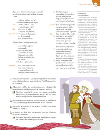 135
Farsa de Inês Pereira
AquivemaMãecomcertasmoçasemancebos
pera fazerem a festa, e diz ùa delas per nome
Luzia:
Inês por teu bem te seja45
.
Oh que esposo e que alegria.
Venhas embora Luzia
e cedo te eu assi veja46
.
Ora vai tu ali Inês
e bailareis três por três.
Tu connosco Luzia aqui
e a desposada ali.
Ora vede qual direis.
Cantam todos a cantiga que se segue:
Mal ferida va la garza
enamorada
sola va y gritos daba.
A las orillas de un río
la garza tema el nido
ballestero la ha herido
en el alma.
Sola va y gritos daba.
Ora senhores honrados
ficai com vossa mercê
e nosso senhor vos dê
com que vivais descansados.
Isto foi assi agora
mas melhor será outr’hora
perdoai pelo presente
foi pouco e de boa mente
com vossa mercê senhora.
Ficai com Deos desposados
com prazer e com saúde
e sempre ele vos ajude
com que sejais bem logrados.
Ficai com Deos filha minha
nam virei cá tam asinha47
.
A minha benção hajais
esta casa em que ficais
vos dou e vou-me à casinha.
Senhor filho e senhor meu
pois que já Inês é vossa
vossa molher e esposa
encomendo-vo-la eu.
E pois que dês que nasceu
a outrem nam conheceu
senam a vós por senhor
que lhe tenhais muito amor
que amado sejais no céu.
Gil Vicente, op. cit., pp. 575-583
Inês
Mãe
Fernando
Fernando
735
740
745
750
755
760
765
770
775
Luzia
Mãe
1. Relaciona o modo como o Escudeiro imagina Inês com a forma
como esta caricaturou o seu pretendente, Pero Marques, antes
de o conhecer.
2. O Escudeiro e a Mãe dão orientações de como o Moço e Inês,
respetivamente, se hão de comportar durante o encontro.
2.1 Identifica o que há de comum entre essas orientações,
explicitando as diferentes intenções de cada um. Justi-
fica a tua resposta com elementos textuais.
3. Descreve os comportamentos, respetivamente, de Inês Pereira
e do Escudeiro nos primeiros momentos do seu encontro.
4. Demonstra a importância dos apartes do Moço, nos versos
599-603 e 609-612.
5. Os Judeus e a Mãe têm, inicialmente, posições diferentes
quanto ao casamento.
5.1 Indica um argumento apresentado por cada uma das par-
tes para sustentar o seu ponto de vista.
PROFESSOR
EducaçãoLiterária
1. O Escudeiro duvida dos elogios
feitos a Inês pelos Judeus e imagina
Inês feia e sem qualquer interesse,
troçando dela. Este comportamento
é paralelo ao da própria Inês quando
ridicularizou Pero Marques, após ler
asuacartaeantesdeoconhecer.
2.1QueroEscudeiroqueraMãeacon-
selhamdiscriçãoesilêncioaoMoçoe
aInês,respetivamente.
O Escudeiro tem como objetivo pa-
recer importante e de estatuto
social elevado: «E se me vires min-
tir / gabando-me de privado / está
tu dissimulado / ou sai-te lá fora a
rir» (vv. 538-541). A Mãe aconselha
a ﬁlha a ter compostura e discrição
de forma a parecer a esposa ideal:
«hás-tedepôremfeição/efalarpouco
e nam rir. / E mais Inês nam muito
olhar […]» «porque a moça sesuda / é
ũaperlaperaamar»(vv.522-528).No
fundo,ambosescondemoseuverda-
deiro ser e querem bem parecer um
aooutro.
3. Enquanto o Escudeiro não para de
falar, elogiando Inês e a si próprio,
Inês segue os conselhos da Mãe,
mantendo-seemsilêncio.
4. Os apartes desmascaram a verda-
deira situação do Escudeiro, pelintra
e falso, ao contrário da imagem que
quer passar – «um tavanês / mor
doudoqueDeoscriou»(vv.599-600).
com que vivais descansados.
1. Relaciona o modo como o Escudeiro imagina Inês com a forma
como esta caricaturou o seu pretendente, Pero Marques, antes
de o conhecer.
2. O Escudeiro e a Mãe dão orientações de como o Moço e Inês,
respetivamente, se hão de comportar durante o encontro.
2.1 Identifica o que há de comum entre essas orientações,
explicitando as diferentes intenções de cada um. Justi-
fica a tua resposta com elementos textuais.
3. Descreve os comportamentos, respetivamente, de Inês Pereira
e do Escudeiro nos primeiros momentos do seu encontro.
4. Demonstra a importância dos apartes do Moço, nos versos
599-603 e 609-612.
5. Os Judeus e a Mãe têm, inicialmente, posições diferentes
quanto ao casamento.
5.1 Indica um argumento apresentado por cada uma das par-
tes para sustentar o seu ponto de vista.
quer passar um tavanês / mor
doudoqueDeoscriou»(vv.599-600).
 