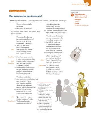 137
Farsa de Inês Pereira
EDUCAÇÃO LITERÁRIA
Que casamento e que tormento!
Si no os hubiera mirado
no penara
pero tan poco os mirara1
.
O Escudeiro, vendo cantar Inês Pereira, mui
agastado lhe diz:
Vós cantais, Inês Pereira?
em bodas me andáveis vós?
Juro ao corpo de Deos
que esta seja a derradeira.
Se vos eu vejo cantar
eu vos farei assoviar.
Bofé senhor meu marido
se vós disso sois servido
bem o posso eu escusar.
Mas é bem que o escuseis
e outras cousas que não digo.
Por que bradais vós comigo?
Será bem que vos caleis.
E mais sereis avisada
que não me respondais nada
em que ponha fogo a tudo2
porque o homem sesudo
traz a molher sopeada.
Vós não haveis de falar
com homem nem molher que seja
nem somente ir à igreja
nam vos quero eu leixar.
Já vos preguei as janelas,
por que não vos ponhais nelas
estareis aqui encerrada
nesta casa tam fechada
como freira d’Oudivelas.
Que pecado foi o meu?
Por que me dais tal prisão?
Vós buscais discrição,
que culpa vos tenho eu?
1 vv. 778-780: se vos não
tivesse visto não teria
penado, mas também não
vos teria visto.
2 v. 796: embora faça grandes
disparates.
3 v. 816: resposta irónica
do Escudeiro, dando a
entender que Inês é supos-
tamente o seu bem mais
precioso e por isso precisa
de ser protegido.
4 Às partes dalém: Marrocos.
5 vv. 828-829: resposta
irónica do Moço, deixando
transparecer que não acre-
ditava nesse tipo de sorte.
6 v. 834: diz a Inês para ficar
em casa e costurar.
Inês
Escudeiro
Inês
Escudeiro
Inês
Escudeiro
IdaaMãe,ficaInêsPereiraeoEscudeiro,esenta-seInêsPereiraalavrarecantaestacantiga:
780
785
790
795
800
805
810
Pode ser maior aviso
maior discrição e siso
que guardar eu meu tisouro?
Nam sois vós molher meu ouro?
Que mal faço em guardar isso3
?
Vós não haveis de mandar
em casa somente um pêlo.
se eu disser isto é novelo
havei-lo de confirmar.
E mais quando eu vier
de fora haveis de tremer
e cousa que vós digais
nam vos há de valer mais
que aquilo que eu quiser.
Moço às partes dalém4
me vou fazer cavaleiro.
Se vós tivésseis dinheiro
nam seria senam bem5
.
Tu hás de ficar aqui
olha por amor de mi,
o que faz tua senhora:
fechá-la-ás sempre de fora.
Vós lavrai, ficai per i6
.
Moço
Escudeiro
815
820
825
830
PROFESSOR
Educação Literária
14.2; 14.3; 14.4; 14.5; 14.6;
14.7; 14.11; 15.1; 15.5; 16.1.
Gramática
17.3; 18.1.
Escrita
11.1; 12.1; 12.2; 12.3; 12.4; 13.1.
MC
 