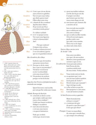 138 Unidade 3 // GIL VICENTE
quem sua molher maltrata
sem lhe dar de paz um dia.
E sempre ouvi dizer
que homem que isto fizer
nunca mata drago em vale
nem mouro que chamem Ale
e assi deve de ser.
Juro em todo meu sentido
que se solteira me vejo12
assi como eu desejo
que eu saiba escolher marido.
À boa fé sem mal engano
pacífico todo o ano
que ande a meu mandar.
Havia-me eu de vingar
deste mal e deste dano.
Entra o Moço com ùa carta
de Arzila13
e diz:
Esta carta vem dalém
creo que é de meu senhor.
Mostrai cá meu guarda mor
veremos o que aí vem.
À mui prezada senhora
Inês Pereira da Grã,
a senhora minha irmã.
De meu irmão. Venha embora.
Vosso irmão está em Arzila
eu apostarei que i vem
nova de meu senhor também.
Já ele partiu de Tavila14
?
Há três meses que é passado15
.
Aqui virá logo recado
se lhe vai bem ou que faz.
Bem pequena é a carta assaz.
Carta de homem avisado.
Lê Inês Pereira a carta, a qual diz:
Muito honrada irmã
esforçai o coração16
e tomai por devação
de querer o que Deos quer17
.
E isto que quer dizer?
E nam vos maravilheis
de cousa que o mundo faça,
que sempre nos embaraça
Inês
Moço
Inês
Moço
Inês
Moço
Inês
7 v. 843: resposta irónica do
Moço, destacando que a abun-
dância será tanta que poderá
convidar pessoas para irem lá a
casa.
8 Assi: é assim que resolves a
minha situação?
9 v. 852: a oitava valia dois alquei-
res, o que cabia apenas aos
grandes proprietários.
10 vv. 855-856: uma vez que ele
te paga bem, faz o que ele te
mandou.
11 v. 867: Inês Pereira pensava
que a nobreza se reconhecia
pela boa educação e virtudes.
12 vv. 882-883: Inês deseja a
morte do marido, em estado
de desespero.
13 Arzila: vila em Marrocos.
14 Tavila: Tavira (porto de
embarque para o norte de
África).
15 v. 903: indicação que o Escu-
deiro havia embarcado há três
meses.
16 v. 909: tem coragem.
17 v. 911: «Conformai-vos com a
vontade divina.»
18 v. 926: o casamento terminou,
assim como a sua prisão.
19 repetenado: fazer-se de insolente.
20 malino: mau.
21 sotrancão: dissimulado;
velhaco; sonso.
Com o que vós me deixais
nam comerei eu galinhas.
Vai-te tu por essas vinhas
que diabo queres mais?
Olhai olhai como rima
e depois de ida a vendima?
Apanha desse rabisco.
Pesar ora de sam Pisco
convidarei minha prima7
.
E o rabisco acabado
ir-m’-ei espojar às eiras.
Vai-te por essas figueiras
e farta-te desmazelado!
Assi8
.
Pois que cuidavas?
E depois virão as favas.
Conheces túbaras da terra?
I-vos vós embora à guerra
que eu vos guardarei oitavas9
.
Ido o Escudeiro, diz o Moço:
Senhora o que ele mandou
nam posso menos fazer.
Pois que te dá de comer
faze o que te encomendou10
.
Vós fartai-vos de lavrar
eu me vou desenfadar
com essas moças lá fora.
Vós perdoai-me senhora
porque vos hei de fechar.
Aqui fica Inês Pereira só fechada lavrando e
cantando esta cantiga:
Quem bem tem e mal escolhe
por mal que lhe venha nam s’anoje.
Renego da discrição
comendo ao demo o aviso
que sempre cuidei que nisso
estava a boa condição11
.
Cuidei que fossem cavaleiros
fidalgos e escudeiros
nam cheos de desvarios
e em suas casas macios
e na guerra lastimeiros.
Vede que cavalaria
vede já que mouros mata
Moço
Escudeiro
Moço
Escudeiro
Moço
Escudeiro
Moço
Escudeiro
Moço
Inês
Moço
835
840
845
850
855
860
865
870
875
880
885
890
900
905
910
915
Lê o sobrescrito:
Prossegue:
Falado:
 